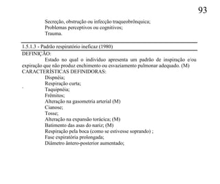 93
          Secreção, obstrução ou infecção traqueobrônquica;
          Problemas perceptivos ou cognitivos;
          Trauma.

1.5.1.3 - Padrão respiratório ineficaz (1980)
DEFINIÇÃO:
            Estado no qual o indivíduo apresenta um padrão de inspiração e/ou
expiração que não produz enchimento ou esvaziamento pulmonar adequado. (M)
CARACTERÍSTICAS DEFINIDORAS:
            Dispnéia;
            Respiração curta;
`           Taquipnéia;
            Frêmitos;
            Alteração na gasometria arterial (M)
            Cianose;
            Tosse;
            Alteração na expansão torácica; (M)
            Batimento das asas do nariz; (M)
            Respiração pela boca (como se estivesse soprando) ;
            Fase expiratória prolongada;
            Diâmetro ântero-posterior aumentado;
 
