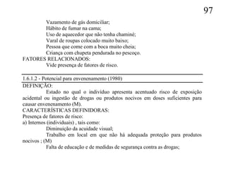 97
       Vazamento de gás domiciliar;
       Hábito de fumar na cama;
       Uso de aquecedor que não tenha chaminé;
       Varal de roupas colocado muito baixo;
       Pessoa que come com a boca muito cheia;
       Criança com chupeta pendurada no pescoço.
FATORES RELACIONADOS:
       Vide presença de fatores de risco.

1.6.1.2 - Potencial para envenenamento (1980)
DEFINIÇÃO:
            Estado no qual o indivíduo apresenta acentuado risco de exposição
acidental ou ingestão de drogas ou produtos nocivos em doses suficientes para
causar envenenamento (M).
CARACTERÍSTICAS DEFINIDORAS:
Presença de fatores de risco:
a) Internos (individuais) , tais como:
            Diminuição da acuidade visual;
            Trabalho em local em que não há adequada proteção para produtos
nocivos ; (M)
            Falta de educação e de medidas de segurança contra as drogas;
 