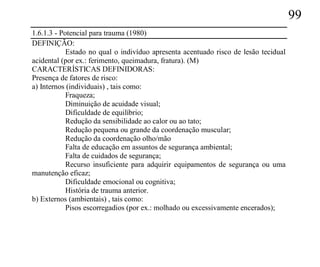 99
1.6.1.3 - Potencial para trauma (1980)
DEFINIÇÃO:
            Estado no qual o indivíduo apresenta acentuado risco de lesão tecidual
acidental (por ex.: ferimento, queimadura, fratura). (M)
CARACTERÍSTICAS DEFINIDORAS:
Presença de fatores de risco:
a) Internos (individuais) , tais como:
            Fraqueza;
            Diminuição de acuidade visual;
            Dificuldade de equilíbrio;
            Redução da sensibilidade ao calor ou ao tato;
            Redução pequena ou grande da coordenação muscular;
            Redução da coordenação olho/mão
            Falta de educação em assuntos de segurança ambiental;
            Falta de cuidados de segurança;
            Recurso insuficiente para adquirir equipamentos de segurança ou uma
manutenção eficaz;
            Dificuldade emocional ou cognitiva;
            História de trauma anterior.
b) Externos (ambientais) , tais como:
            Pisos escorregadios (por ex.: molhado ou excessivamente encerados);
 