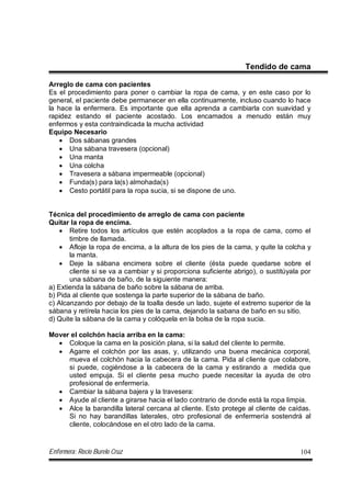 Enfermera: Rocío Burelo Cruz 104
Tendido de cama
Arreglo de cama con pacientes
Es el procedimiento para poner o cambiar la ropa de cama, y en este caso por lo
general, el paciente debe permanecer en ella continuamente, incluso cuando lo hace
la hace la enfermera. Es importante que ella aprenda a cambiarla con suavidad y
rapidez estando el paciente acostado. Los encamados a menudo están muy
enfermos y esta contraindicada la mucha actividad
Equipo Necesario
 Dos sábanas grandes
 Una sábana travesera (opcional)
 Una manta
 Una colcha
 Travesera a sábana impermeable (opcional)
 Funda(s) para la(s) almohada(s)
 Cesto portátil para la ropa sucia, si se dispone de uno.
Técnica del procedimiento de arreglo de cama con paciente
Quitar la ropa de encima.
 Retire todos los artículos que estén acoplados a la ropa de cama, como el
timbre de llamada.
 Afloje la ropa de encima, a la altura de los pies de la cama, y quite la colcha y
la manta.
 Deje la sábana encimera sobre el cliente (ésta puede quedarse sobre el
cliente si se va a cambiar y si proporciona suficiente abrigo), o sustitúyala por
una sábana de baño, de la siguiente manera:
a) Extienda la sábana de baño sobre la sábana de arriba.
b) Pida al cliente que sostenga la parte superior de la sábana de baño.
c) Alcanzando por debajo de la toalla desde un lado, sujete el extremo superior de la
sábana y retírela hacia los pies de la cama, dejando la sabana de baño en su sitio.
d) Quite la sábana de la cama y colóquela en la bolsa de la ropa sucia.
Mover el colchón hacia arriba en la cama:
 Coloque la cama en la posición plana, si la salud del cliente lo permite.
 Agarre el colchón por las asas, y, utilizando una buena mecánica corporal,
mueva el colchón hacia la cabecera de la cama. Pida al cliente que colabore,
si puede, cogiéndose a la cabecera de la cama y estirando a medida que
usted empuja. Si el cliente pesa mucho puede necesitar la ayuda de otro
profesional de enfermería.
 Cambiar la sábana bajera y la travesera:
 Ayude al cliente a girarse hacia el lado contrario de donde está la ropa limpia.
 Alce la barandilla lateral cercana al cliente. Esto protege al cliente de caídas.
Si no hay barandillas laterales, otro profesional de enfermería sostendrá al
cliente, colocándose en el otro lado de la cama.
 