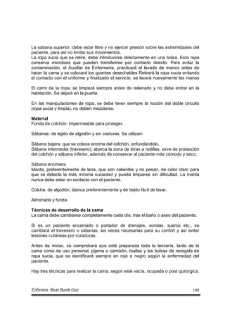 Enfermera: Rocío Burelo Cruz 108
La sabana superior, debe estar libre y no ejercer presión sobre las extremidades del
paciente, para así no limitar sus movimientos.
La ropa sucia que se retire, debe introducirse directamente en una bolsa. Esta ropa
conserva microbios que pueden transferirse por contacto directo. Para evitar la
contaminación, el Auxiliar de Enfermería, practicará el lavado de manos antes de
hacer la cama y se colocará los guantes desechables Retirará la ropa sucia evitando
el contacto con el uniforme y finalizado el servicio, se lavará nuevamente las manos
El carro de la ropa, se limpiará siempre antes de rellenarlo y no debe entrar en la
habitación. Se dejará en la puerta.
En las manipulaciones de ropa, se debe tener siempre la noción del doble circuito
(ropa sucia y limpia), no deben mezclarse.
Material
Funda de colchón: impermeable para proteger.
Sábanas: de tejido de algodón y sin costuras. Se utilizan:
Sábana bajera, que se coloca encima del colchón, enfundándolo.
Sábana intermedia (travesero), abarca la zona de tórax a rodillas, sirve de protección
del colchón y sábana inferior, además de conservar al paciente más cómodo y seco.
Sábana encimera
Manta, preferentemente de lana, que son calientes y no pesan, de color claro para
que se detecte la más mínima suciedad y pueda limpiarse sin dificultad. La manta
nunca debe estar en contacto con el paciente.
Colcha, de algodón, blanca preferentemente y de tejido fácil de lavar.
Almohada y funda.
Técnicas de desarrollo de la cama
La cama debe cambiarse completamente cada día, tras el baño o aseo del paciente.
Si es un paciente encamado o portador de drenajes, sondas, sueros etc., se
cambiará el travesero o sábanas, las veces necesarias para su confort y así evitar
lesiones cutáneas por rozaduras.
Antes de iniciar, se comprobará que esté preparada toda la lencería, tanto de la
cama como de uso personal, pijama o camisón, toallas y las bolsas de recogida de
ropa sucia, que se identificará siempre en rojo o negro según la enfermedad del
paciente.
Hay tres técnicas para realizar la cama, según esté vacía, ocupada o post quirúrgica.
 