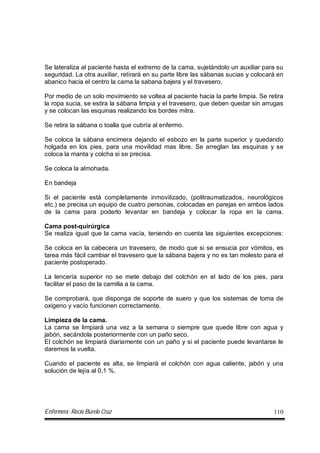 Enfermera: Rocío Burelo Cruz 110
Se lateraliza al paciente hasta el extremo de la cama, sujetándolo un auxiliar para su
seguridad. La otra auxiliar, retirará en su parte libre las sábanas sucias y colocará en
abanico hacia el centro la cama la sabana bajera y el travesero.
Por medio de un solo movimiento se voltea al paciente hacia la parte limpia. Se retira
la ropa sucia, se estira la sábana limpia y el travesero, que deben quedar sin arrugas
y se colocan las esquinas realizando los bordes mitra.
Se retira la sábana o toalla que cubría al enfermo.
Se coloca la sábana encimera dejando el esbozo en la parte superior y quedando
holgada en los pies, para una movilidad mas libre. Se arreglan las esquinas y se
coloca la manta y colcha si se precisa.
Se coloca la almohada.
En bandeja
Si el paciente está completamente inmovilizado, (politraumatizados, neurológicos
etc.) se precisa un equipo de cuatro personas, colocadas en parejas en ambos lados
de la cama para poderlo levantar en bandeja y colocar la ropa en la cama.
Cama post-quirúrgica
Se realiza igual que la cama vacía, teniendo en cuenta las siguientes excepciones:
Se coloca en la cabecera un travesero, de modo que si se ensucia por vómitos, es
tarea más fácil cambiar el travesero que la sábana bajera y no es tan molesto para el
paciente postoperado.
La lencería superior no se mete debajo del colchón en el lado de los pies, para
facilitar el paso de la camilla a la cama.
Se comprobará, que disponga de soporte de suero y que los sistemas de toma de
oxigeno y vacío funcionen correctamente.
Limpieza de la cama.
La cama se limpiará una vez a la semana o siempre que quede libre con agua y
jabón, secándola posteriormente con un paño seco.
El colchón se limpiará diariamente con un paño y si el paciente puede levantarse le
daremos la vuelta.
Cuando el paciente es alta, se limpiará el colchón con agua caliente, jabón y una
solución de lejía al 0,1 %.
 