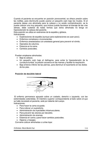 Enfermera: Rocío Burelo Cruz 114
Cuando el paciente se encuentra en posición pronoventral, se ofrece presión sobre
las rodillas, para disminuirlo puede usarse un pequeño cojín bajo los muslos. Si el
paciente desea una almohada para la cabeza y no existe contraindicación, se le
puede colocar una muy pequeña, que incluso puede favorecer el drenaje de las vías
aéreas, debe cuidarse de todas formas que dicha almohada no tenga en
hiperextensión la cabeza del paciente.
Esta posición se utiliza en exámenes de la espalda y glúteos.
Indicaciones:
 Exploraciones de espalda (aunque para exploraciones se usan poco).
 Enfermos comatosos o inconscientes.
 Enfermos anestesiados con anestesia general para prevenir el vómito.
 Operados de columna.
 Estancia en la cama.
 Cambios posturales.
Pueden emplearse almohadas:
 Bajo la cabeza.
 Un pequeño cojín bajo el diafragma, para evitar la hiperextensión de la
curvatura lumbar, la presión excesiva en las mamas y facilitar la respiración.
 Bajo el tercio inferior de las piernas, para disminuir el rozamiento en los dedos
de los pies.
Posición de decúbito lateral
El enfermo permanece apoyado sobre un costado, derecho o izquierdo, con las
extremidades extendidas. El miembro superior correspondiente al lado sobre el que
se halla recostado el paciente, está por delante del cuerpo.
Indicaciones:
 Para hacer la cama ocupada.
 Para colocar un supositorio.
 Administración de inyectables intramusculares.
 Para prevenir las úlceras por decúbito.
 Administración de enemas.
 Estancia en cama y para hacer cambios posturales.
 Higiene y masajes.
Conviene colocar almohadas o cuñas tope:
 