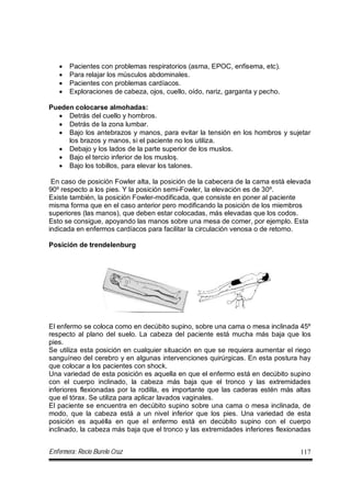 Enfermera: Rocío Burelo Cruz 117
 Pacientes con problemas respiratorios (asma, EPOC, enfisema, etc).
 Para relajar los músculos abdominales.
 Pacientes con problemas cardíacos.
 Exploraciones de cabeza, ojos, cuello, oído, nariz, garganta y pecho.
Pueden colocarse almohadas:
 Detrás del cuello y hombros.
 Detrás de la zona lumbar.
 Bajo los antebrazos y manos, para evitar la tensión en los hombros y sujetar
los brazos y manos, si el paciente no los utiliza.
 Debajo y los lados de la parte superior de los muslos.
 Bajo el tercio inferior de los muslos.
 Bajo los tobillos, para elevar los talones.
En caso de posición Fowler alta, la posición de la cabecera de la cama está elevada
90º respecto a los pies. Y la posición semi-Fowler, la elevación es de 30º.
Existe también, la posición Fowler-modificada, que consiste en poner al paciente
misma forma que en el caso anterior pero modificando la posición de los miembros
superiores (las manos), que deben estar colocadas, más elevadas que los codos.
Esto se consigue, apoyando las manos sobre una mesa de comer, por ejemplo. Esta
indicada en enfermos cardíacos para facilitar la circulación venosa o de retorno.
Posición de trendelenburg
El enfermo se coloca como en decúbito supino, sobre una cama o mesa inclinada 45º
respecto al plano del suelo. La cabeza del paciente está mucha más baja que los
pies.
Se utiliza esta posición en cualquier situación en que se requiera aumentar el riego
sanguíneo del cerebro y en algunas intervenciones quirúrgicas. En esta postura hay
que colocar a los pacientes con shock.
Una variedad de esta posición es aquella en que el enfermo está en decúbito supino
con el cuerpo inclinado, la cabeza más baja que el tronco y las extremidades
inferiores flexionadas por la rodilla, es importante que las caderas estén más altas
que el tórax. Se utiliza para aplicar lavados vaginales.
El paciente se encuentra en decúbito supino sobre una cama o mesa inclinada, de
modo, que la cabeza está a un nivel inferior que los pies. Una variedad de esta
posición es aquélla en que el enfermo está en decúbito supino con el cuerpo
inclinado, la cabeza más baja que el tronco y las extremidades inferiores flexionadas
 