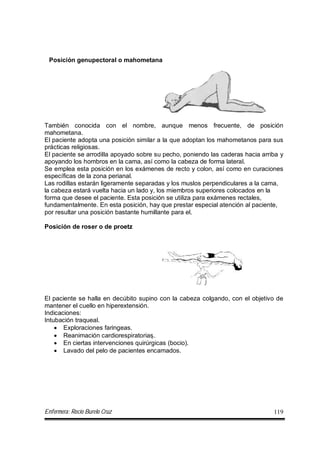 Enfermera: Rocío Burelo Cruz 119
Posición genupectoral o mahometana
También conocida con el nombre, aunque menos frecuente, de posición
mahometana.
El paciente adopta una posición similar a la que adoptan los mahometanos para sus
prácticas religiosas.
El paciente se arrodilla apoyado sobre su pecho, poniendo las caderas hacia arriba y
apoyando los hombros en la cama, así como la cabeza de forma lateral.
Se emplea esta posición en los exámenes de recto y colon, así como en curaciones
específicas de la zona perianal.
Las rodillas estarán ligeramente separadas y los muslos perpendiculares a la cama,
la cabeza estará vuelta hacia un lado y, los miembros superiores colocados en la
forma que desee el paciente. Esta posición se utiliza para exámenes rectales,
fundamentalmente. En esta posición, hay que prestar especial atención al paciente,
por resultar una posición bastante humillante para el.
Posición de roser o de proetz
El paciente se halla en decúbito supino con la cabeza colgando, con el objetivo de
mantener el cuello en hiperextensión.
Indicaciones:
Intubación traqueal.
 Exploraciones faringeas.
 Reanimación cardiorespiratorias.
 En ciertas intervenciones quirúrgicas (bocio).
 Lavado del pelo de pacientes encamados.
 