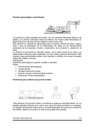 Enfermera: Rocío Burelo Cruz 120
Posición ginecológica o de litotomia
La paciente se halla acostada boca arriba, con una pequeña almohada debajo de la
cabeza. Las piernas colocadas sobre los estribos, los muslos están flexionados en
ligera abducción mientras que las rodillas lo están mucho más.
Esta posición es utilizada en ginecología para el examen manual de pelvis, vagina,
recto y para la exploración de la embarazada. Se utiliza en las intervenciones
quirúrgicas de los aparatos urinario y reproductor, es la posición a adoptar en el
parto.
La enferma se encuentra en decúbito supino, con la pelvis borde de la mesa. Las
extremidades inferiores están separadas, con los muslos y piernas flexionadas. Para
sostener estas extremidades existen unos soportes o estribos en los que se pueden
colocar las rodillas o los pies.
Indicaciones:
Exámenes ginecológicos (vaginal), rectales y vesicales.
Partos.
 Intervenciones ginecológicas.
 Lavado genital.
 Sondaje vesical en la mujer.
 Examen manual o instrumental de la pelvis.
 Exploración de las embarazadas.
Posiciones para realizar una punción lumbar
Para efectuar una punción lumbar, el paciente se coloca en decúbito lateral, con su
espalda alineada al borde de la cama, muy cerca de donde el médico va a trabajar.
La espalda del paciente estará recta y el cuello flexionado de forma que, al flexionar
las rodillas, éstas se encuentren lo más cerca posible de la barbilla.
 