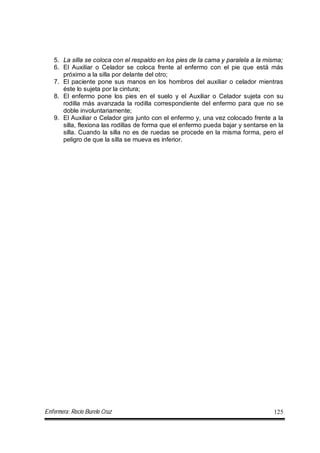 Enfermera: Rocío Burelo Cruz 125
5. La silla se coloca con el respaldo en los pies de la cama y paralela a la misma;
6. El Auxiliar o Celador se coloca frente al enfermo con el pie que está más
próximo a la silla por delante del otro;
7. El paciente pone sus manos en los hombros del auxiliar o celador mientras
éste lo sujeta por la cintura;
8. El enfermo pone los pies en el suelo y el Auxiliar o Celador sujeta con su
rodilla más avanzada la rodilla correspondiente del enfermo para que no se
doble involuntariamente;
9. El Auxiliar o Celador gira junto con el enfermo y, una vez colocado frente a la
silla, flexiona las rodillas de forma que el enfermo pueda bajar y sentarse en la
silla. Cuando la silla no es de ruedas se procede en la misma forma, pero el
peligro de que la silla se mueva es inferior.
 