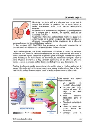 Enfermera: Rocío Burelo Cruz 126
Glucemia capilar
Glucemia, se llama así a la glucosa que circula por la
sangre. Los niveles de glucemia, en los seres humanos,
deben mantenerse entre unos valores relativamente
estables.
Glucemia basal, es la cantidad de glucosa que está presente
en la sangre por la mañana, en ayunas, después del
descanso nocturno.
Glucemia postprandrial, es la cantidad de glucosa que puede
determinarse en la sangre después de haber comido. Los
alimentos responsables de las elevaciones de la glucemia
son aquellos que contienen hidratos de carbono.
En las personas SIN DIABETES, los aumentos de glucemia postprandrial se
normalizan aproximadamente dos horas después de las comidas.
La glucemia capilar es una técnica ampliamente utilizada en el control de pacientes
diabéticos, con precisión y exactitud estudiadas. En dos manuales se indica que la
técnica correcta implica despreciar la primera gota de sangre y utilizar la segunda
como muestra; en los manuales de los medidores, no. No existe bibliografía sobre el
tema. Objetivo: Comprobar si hay variación significativa en las cifras de glucemia
capilar según la técnica se realice despreciando la primera gota de sangre o no.
Realizar la glucemia capilar proporciona información sobre el nivel de azúcar en la
sangre (glucemia). Al introducir una muestra de sangre en el medidor, éste le dará el
nivel de glucemia y de esta manera sabrá si la glucemia es correcta, alta o baja.
Para realizar esta técnica
usted necesitará:
 Un aparato de
medición (glucómetro).
 Lancetas para poder
pinchar el dedo. Es
mejor si se tiene
pinchador.
 Tiras reactivas
adecuadas para el
medidor.
 Algodón o pañuelos de
papel.
 Libreta de control para
poder anotar los
resultados.
 Consejos para la
 