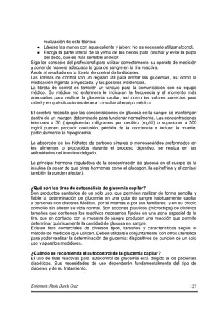 Enfermera: Rocío Burelo Cruz 127
realización de esta técnica:
 Lávese las manos con agua caliente y jabón. No es necesario utilizar alcohol.
 Escoja la parte lateral de la yema de los dedos para pinchar y evite la pulpa
del dedo, que es más sensible al dolor.
Siga los consejos del profesional para utilizar correctamente su aparato de medición
y poner de manera adecuada la gota de sangre en la tira reactiva.
Anote el resultado en la libreta de control de la diabetes.
Las libretas de control son un registro útil para anotar las glucemias, así como la
medicación ingerida o inyectada, y las posibles incidencias.
La libreta de control es también un vínculo para la comunicación con su equipo
médico. Su médico y/o enfermera le indicarán la frecuencia y el momento más
adecuados para realizar la glucemia capilar, así como los valores correctos para
usted y en qué situaciones deberá consultar al equipo médico.
El cerebro necesita que las concentraciones de glucosa en la sangre se mantengan
dentro de un margen determinado para funcionar normalmente. Las concentraciones
inferiores a 30 (hipoglicemia) miligramos por decilitro (mg/dl) o superiores a 300
mg/dl pueden producir confusión, pérdida de la conciencia e incluso la muerte,
particularmente la hipoglicemia.
La absorción de los hidratos de carbono simples o monosacáridos preformados en
los alimentos o producidos durante el proceso digestivo, se realiza en las
vellosidades del intestino delgado.
La principal hormona reguladora de la concentración de glucosa en el cuerpo es la
insulina (a pesar de que otras hormonas como el glucagon, la epinefrina y el cortisol
también la pueden afectar).
¿Qué son las tiras de autoanálisis de glucemia capilar?
Son productos sanitarios de un solo uso, que permiten realizar de forma sencilla y
fiable la determinación de glucemia en una gota de sangre habitualmente capilar
a personas con diabetes Mellitus, por sí mismas o por sus familiares, y en su propio
domicilio sin alterar su vida normal. Son soportes plásticos (microchips) de distintos
tamaños que contienen los reactivos necesarios fijados en una zona especial de la
tira, que en contacto con la muestra de sangre producen una reacción que permite
determinar químicamente la cantidad de glucosa en sangre.
Existen tiras comerciales de diversos tipos, tamaños y características según el
método de medición que utilicen. Deben utilizarse conjuntamente con otros utensilios
para poder realizar la determinación de glucemia: dispositivos de punción de un solo
uso y aparatos medidores.
¿Cuándo se recomienda el autocontrol de la glucemia capilar?
El uso de tiras reactivas para autocontrol de glucemia está dirigido a los pacientes
diabéticos. Sus necesidades de uso dependerán fundamentalmente del tipo de
diabetes y de su tratamiento.
 