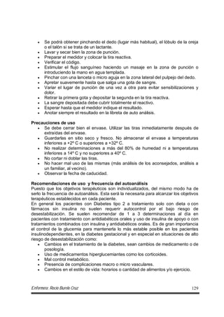 Enfermera: Rocío Burelo Cruz 129
 Se podrá obtener pinchando el dedo (lugar más habitual), el lóbulo de la oreja
o el talón si se trata de un lactante.
 Lavar y secar bien la zona de punción.
 Preparar el medidor y colocar la tira reactiva.
 Verificar el código.
 Estimular el flujo sanguíneo haciendo un masaje en la zona de punción o
introduciendo la mano en agua templada.
 Pinchar con una lanceta o micro aguja en la zona lateral del pulpejo del dedo.
 Apretar suavemente hasta que salga una gota de sangre.
 Variar el lugar de punción de una vez a otra para evitar sensibilizaciones y
dolor.
 Retirar la primera gota y depositar la segunda en la tira reactiva.
 La sangre depositada debe cubrir totalmente el reactivo.
 Esperar hasta que el medidor indique el resultado.
 Anotar siempre el resultado en la libreta de auto análisis.
Precauciones de uso
 Se debe cerrar bien el envase. Utilizar las tiras inmediatamente después de
extraídas del envase.
 Guardarlas en sitio seco y fresco. No almacenar el envase a temperaturas
inferiores a +2º C o superiores a +32º C.
 No realizar determinaciones a más del 80% de humedad ni a temperaturas
inferiores a 14º C y no superiores a 40º C.
 No cortar ni doblar las tiras.
 No hacer mal uso de las mismas (más análisis de los aconsejados, análisis a
un familiar, al vecino).
 Observar la fecha de caducidad.
Recomendaciones de uso y frecuencia del autoanálisis
Puesto que los objetivos terapéuticos son individualizados, del mismo modo ha de
serlo la frecuencia de autoanálisis. Esta será la necesaria para alcanzar los objetivos
terapéuticos establecidos en cada paciente.
En general los pacientes con Diabetes tipo 2 a tratamiento solo con dieta o con
fármacos sin insulina no suelen requerir autocontrol por el bajo riesgo de
desestabilización. Se suelen recomendar de 1 a 3 determinaciones al día en
pacientes con tratamiento con antidiabéticos orales y uso de insulina de apoyo o con
tratamientos combinados con insulina y antidiabéticos orales. Es de gran importancia
el control de la glucemia para mantenerla lo más estable posible en los pacientes
insulinodependientes, en la diabetes gestacional y en especial en situaciones de alto
riesgo de desestabilización como:
 Cambios en el tratamiento de la diabetes, sean cambios de medicamento o de
posología.
 Uso de medicamentos hiperglucemiantes como los corticoides.
 Mal control metabólico.
 Presencia de complicaciones macro o micro vasculares.
 Cambios en el estilo de vida: horarios o cantidad de alimentos y/o ejercicio.
 
