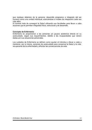 Enfermera: Rocío Burelo Cruz 13
que implique deterioro de la persona; desarrollo progresivo e integrado del ser
humano como una unidad individual, acercándose a niveles de integración cada vez
más altos.
El hombre trata de conseguir la Salud utilizando sus facultades para llevar a cabo
acciones que le permitan integridad física, estructural y de desarrollo.
Concepto de Enfermería:
Enfermería es proporcionar a las personas y/o grupos asistencia directa en su
autocuidado, según sus requerimientos, debido a las incapacidades que vienen
dadas por sus situaciones personales.
Los cuidados de Enfermería se definen como ayudar al individuo a llevar a cabo y
mantener, por si mismo, acciones de autocuidado para conservar la Salud y la vida,
recuperarse de la enfermedad y afrontar las consecuencias de esta.
 