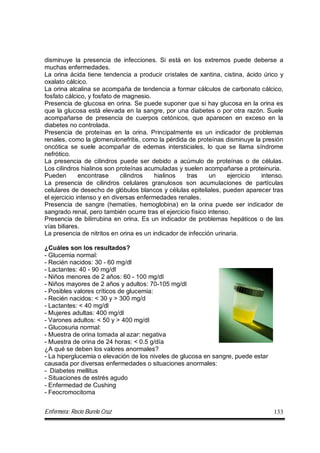 Enfermera: Rocío Burelo Cruz 133
disminuye la presencia de infecciones. Si está en los extremos puede deberse a
muchas enfermedades.
La orina ácida tiene tendencia a producir cristales de xantina, cistina, ácido úrico y
oxalato cálcico.
La orina alcalina se acompaña de tendencia a formar cálculos de carbonato cálcico,
fosfato cálcico, y fosfato de magnesio.
Presencia de glucosa en orina. Se puede suponer que si hay glucosa en la orina es
que la glucosa está elevada en la sangre, por una diabetes o por otra razón. Suele
acompañarse de presencia de cuerpos cetónicos, que aparecen en exceso en la
diabetes no controlada.
Presencia de proteínas en la orina. Principalmente es un indicador de problemas
renales, como la glomerulonefritis, como la pérdida de proteínas disminuye la presión
oncótica se suele acompañar de edemas intersticiales, lo que se llama síndrome
nefrótico.
La presencia de cilindros puede ser debido a acúmulo de proteínas o de células.
Los cilindros hialinos son proteínas acumuladas y suelen acompañarse a proteinuria.
Pueden encontrase cilindros hialinos tras un ejercicio intenso.
La presencia de cilindros celulares granulosos son acumulaciones de partículas
celulares de desecho de glóbulos blancos y células epiteliales, pueden aparecer tras
el ejercicio intenso y en diversas enfermedades renales.
Presencia de sangre (hematíes, hemoglobina) en la orina puede ser indicador de
sangrado renal, pero también ocurre tras el ejercicio físico intenso.
Presencia de bilirrubina en orina. Es un indicador de problemas hepáticos o de las
vías biliares.
La presencia de nitritos en orina es un indicador de infección urinaria.
¿Cuáles son los resultados?
- Glucemia normal:
- Recién nacidos: 30 - 60 mg/dl
- Lactantes: 40 - 90 mg/dl
- Niños menores de 2 años: 60 - 100 mg/dl
- Niños mayores de 2 años y adultos: 70-105 mg/dl
- Posibles valores críticos de glucemia:
- Recién nacidos: < 30 y > 300 mg/d
- Lactantes: < 40 mg/dl
- Mujeres adultas: 400 mg/dl
- Varones adultos: < 50 y > 400 mg/dl
- Glucosuria normal:
- Muestra de orina tomada al azar: negativa
- Muestra de orina de 24 horas: < 0.5 g/día
¿A qué se deben los valores anormales?
- La hiperglucemia o elevación de los niveles de glucosa en sangre, puede estar
causada por diversas enfermedades o situaciones anormales:
- Diabetes mellitus
- Situaciones de estrés agudo
- Enfermedad de Cushing
- Feocromocitoma
 
