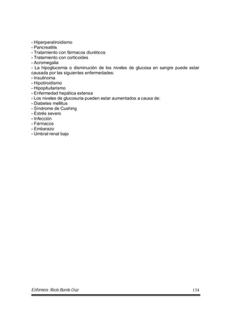 Enfermera: Rocío Burelo Cruz 134
- Hiperparatiroidismo
- Pancreatitis
- Tratamiento con fármacos diuréticos
- Tratamiento con corticoides
- Acromegalia
- La hipoglucemia o disminución de los niveles de glucosa en sangre puede estar
causada por las siguientes enfermedades:
- Insulinoma
- Hipotiroidismo
- Hipopituitarismo
- Enfermedad hepática extensa
- Los niveles de glucosuria pueden estar aumentados a causa de:
- Diabetes mellitus
- Síndrome de Cushing
- Estrés severo
- Infección
- Fármacos
- Embarazo
- Umbral renal bajo
 