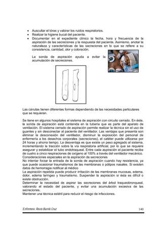 Enfermera: Rocío Burelo Cruz 140
 Auscultar el tórax y valorar los ruidos respiratorios.
 Realizar la higiene bucal del paciente.
 Documentar en el expediente clínico la fecha, hora y frecuencia de la
aspiración de las secreciones y la respuesta del paciente. Asimismo, anotar la
naturaleza y características de las secreciones en lo que se refiere a su
consistencia, cantidad, olor y coloración.
La sonda de aspiración ayuda a evitar la
acumulación de secreciones.
Las cánulas tienen diferentes formas dependiendo de las necesidades particulares
que se requieran.
Se tiene en algunos hospitales el sistema de aspiración con circuito cerrado. En éste,
la sonda de aspiración está contenida en la tubería que es parte del aparato de
ventilación. El sistema cerrado de aspiración permite realizar la técnica sin el uso de
guantes y sin desconectar al paciente del ventilador. Las ventajas que presenta son
eliminar la desconexión del ventilador, disminuir la exposición del personal de
enfermería a los desechos corporales (secreciones), el catéter puede utilizarse por
24 horas y ahorra tiempo. La desventaja es que existe un peso agregado al sistema,
incrementando la tracción sobre la vía respiratoria artificial, por lo que se requiere
asegurar y estabilizar el tubo endotraqueal. Entre cada aspiración el paciente recibe
de cuatro a cinco respiraciones de oxígeno al 100% a través del ventilador mecánico.
Consideraciones especiales en la aspiración de secreciones
No intentar forzar la entrada de la sonda de aspiración cuando hay resistencia, ya
que puede ocasionar traumatismos de las membranas o pólipos nasales. Si existen
datos de hemorragia notificar al médico
La aspiración repetida puede producir irritación de las membranas mucosas, edema,
dolor, edema laríngeo y traumatismo. Suspender la aspiración si ésta es difícil o
existe obstrucción.
Determinar la necesidad de aspirar las secreciones del árbol traqueobronqueal,
valorando el estado del paciente, y evitar una acumulación excesiva de las
secreciones.
Mantener una técnica estéril para reducir el riesgo de infecciones.
 