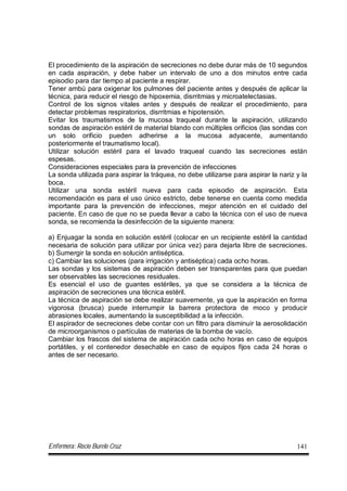 Enfermera: Rocío Burelo Cruz 141
El procedimiento de la aspiración de secreciones no debe durar más de 10 segundos
en cada aspiración, y debe haber un intervalo de uno a dos minutos entre cada
episodio para dar tiempo al paciente a respirar.
Tener ambú para oxigenar los pulmones del paciente antes y después de aplicar la
técnica, para reducir el riesgo de hipoxemia, disrritmias y microatelectasias.
Control de los signos vitales antes y después de realizar el procedimiento, para
detectar problemas respiratorios, disrritmias e hipotensión.
Evitar los traumatismos de la mucosa traqueal durante la aspiración, utilizando
sondas de aspiración estéril de material blando con múltiples orificios (las sondas con
un solo orificio pueden adherirse a la mucosa adyacente, aumentando
posteriormente el traumatismo local).
Utilizar solución estéril para el lavado traqueal cuando las secreciones están
espesas.
Consideraciones especiales para la prevención de infecciones
La sonda utilizada para aspirar la tráquea, no debe utilizarse para aspirar la nariz y la
boca.
Utilizar una sonda estéril nueva para cada episodio de aspiración. Esta
recomendación es para el uso único estricto, debe tenerse en cuenta como medida
importante para la prevención de infecciones, mejor atención en el cuidado del
paciente. En caso de que no se pueda llevar a cabo la técnica con el uso de nueva
sonda, se recomienda la desinfección de la siguiente manera:
a) Enjuagar la sonda en solución estéril (colocar en un recipiente estéril la cantidad
necesaria de solución para utilizar por única vez) para dejarla libre de secreciones.
b) Sumergir la sonda en solución antiséptica.
c) Cambiar las soluciones (para irrigación y antiséptica) cada ocho horas.
Las sondas y los sistemas de aspiración deben ser transparentes para que puedan
ser observables las secreciones residuales.
Es esencial el uso de guantes estériles, ya que se considera a la técnica de
aspiración de secreciones una técnica estéril.
La técnica de aspiración se debe realizar suavemente, ya que la aspiración en forma
vigorosa (brusca) puede interrumpir la barrera protectora de moco y producir
abrasiones locales, aumentando la susceptibilidad a la infección.
El aspirador de secreciones debe contar con un filtro para disminuir la aerosolidación
de microorganismos o partículas de materias de la bomba de vacío.
Cambiar los frascos del sistema de aspiración cada ocho horas en caso de equipos
portátiles, y el contenedor desechable en caso de equipos fijos cada 24 horas o
antes de ser necesario.
 