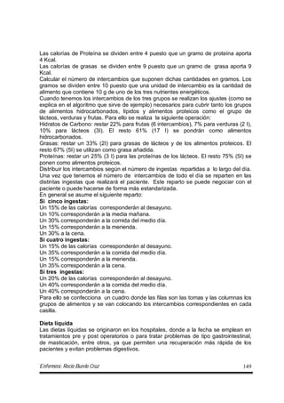 Enfermera: Rocío Burelo Cruz 149
Las calorías de Proteína se dividen entre 4 puesto que un gramo de proteína aporta
4 Kcal.
Las calorías de grasas se dividen entre 9 puesto que un gramo de grasa aporta 9
Kcal.
Calcular el número de intercambios que suponen dichas cantidades en gramos. Los
gramos se dividen entre 10 puesto que una unidad de intercambio es la cantidad de
alimento que contiene 10 g de uno de los tres nutrientes energéticos.
Cuando tenemos los intercambios de los tres grupos se realizan los ajustes (como se
explica en el algoritmo que sirve de ejemplo) necesarios para cubrir tanto los grupos
de alimentos hidrocarbonados, lípidos y alimentos proteicos como el grupo de
lácteos, verduras y frutas. Para ello se realiza la siguiente operación:
Hidratos de Carbono: restar 22% para frutas (6 intercambios), 7% para verduras (2 I),
10% para lácteos (3I). El resto 61% (17 I) se pondrán como alimentos
hidrocarbonados.
Grasas: restar un 33% (2I) para grasas de lácteos y de los alimentos proteicos. El
resto 67% (5I) se utilizan como grasa añadida.
Proteínas: restar un 25% (3 I) para las proteínas de los lácteos. El resto 75% (5I) se
ponen como alimentos proteicos.
Distribuir los intercambios según el número de ingestas repartidas a lo largo del día.
Una vez que tenemos el número de intercambios de todo el día se reparten en las
distintas ingestas que realizará el paciente. Este reparto se puede negociar con el
paciente o puede hacerse de forma más estandarizada.
En general se asume el siguiente reparto:
Si cinco ingestas:
Un 15% de las calorías corresponderán al desayuno.
Un 10% corresponderán a la media mañana.
Un 30% corresponderán a la comida del medio día.
Un 15% corresponderán a la merienda.
Un 30% a la cena.
Si cuatro ingestas:
Un 15% de las calorías corresponderán al desayuno.
Un 35% corresponderán a la comida del medio día.
Un 15% corresponderán a la merienda.
Un 35% corresponderán a la cena.
Si tres ingestas:
Un 20% de las calorías corresponderán al desayuno.
Un 40% corresponderán a la comida del medio día.
Un 40% corresponderán a la cena.
Para ello se confecciona un cuadro donde las filas son las tomas y las columnas los
grupos de alimentos y se van colocando los intercambios correspondientes en cada
casilla.
Dieta líquida
Las dietas líquidas se originaron en los hospitales, donde a la fecha se emplean en
tratamientos pre y post operatorios o para tratar problemas de tipo gastrointestinal,
de masticación, entre otros, ya que permiten una recuperación más rápida de los
pacientes y evitan problemas digestivos.
 
