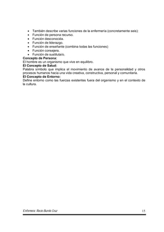 Enfermera: Rocío Burelo Cruz 15
 También describe varias funciones de la enfermería (concretamente seis):
 Función de persona recurso.
 Función desconocida.
 Función de liderazgo.
 Función de enseñante (combina todas las funciones)
 Función consejera.
 Función de sustituta/o.
Concepto de Persona:
El hombre es un organismo que vive en equilibro.
El Concepto de Salud:
Palabra símbolo que implica el movimiento de avance de la personalidad y otros
procesos humanos hacia una vida creativa, constructiva, personal y comunitaria.
El Concepto de Entorno:
Define entorno como las fuerzas existentes fuera del organismo y en el contexto de
la cultura.
 