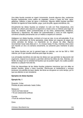 Enfermera: Rocío Burelo Cruz 150
Una dieta líquida consiste en ingerir únicamente, durante algunos días, sustancias
líquidas trasparentes como caldos de vegetales, zumos o jugos de fruta, agua,
gelatinas, helados a base de agua o infusiones. Algunas dietas líquidas permiten
también la ingesta de frutas batidas, yogur, puré de pollo, aguas aromáticas, etc.
Actualmente las dietas líquidas se emplean no solo con fines terapéuticos, sino
también se utilizan para depurar el organismo y hasta como un método para bajar de
peso. No obstante, están contraindicadas en los niños, adolescentes, diabéticos,
hipotensos y depresivos. No deben ser automedicadas y como en todo régimen,
conviene consultar previamente con un médico o experto en nutrición.
Adelgazar con dietas líquidas, contrario a lo que se cree, no es anti-saludable. Si se
diseñan y administran de forma apropiada, estas dietas son seguras de seguir por
cortos períodos de tiempo. Lo importante es no abusar de ellas. Algunos
recomiendan hacer esta dieta por 2 , 5 o incluso hasta 10 días, mientras otros creen
que hacerla un día a la semana únicamente, es suficiente para mantener el peso
ideal.
Las dietas líquidas son por lo general bajas en calorías, van de las 500 a 1000
calorías, por lo que resultan efectivas para bajar de peso.
Los principales beneficios de este tipo de dietas son que permiten la depuración del
organismo, mejoran la circulación y permiten eliminar los kilitos de más. Además, son
fáciles de seguir por la variedad de líquidos que se pueden ingerir, los cuales pueden
beberse a cualquier hora del día.
Entre las desventajas de las dietas líquidas podemos mencionar que con ellas se
pierden líquidos, grasa y masa muscular. Disminuyen el metabolismo y aunque
producen una pérdida de peso rápida, las libras se recuperan en corto tiempo, por lo
que sus efectos no son duraderos.
Ejemplos de dietas líquidas
Ejemplo No. 1
Duración: 2 días
Pérdida de peso estimada: hasta 3 kilos.
Desayuno
• Zumo de fruta natural
• Té con edulcorante artificial.
Comida
• Puré de verduras frescas
Cena
 