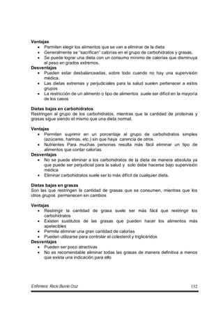 Enfermera: Rocío Burelo Cruz 152
Ventajas
 Permiten elegir los alimentos que se van a eliminar de la dieta
 Generalmente se “sacrifican” calorías en el grupo de carbohidratos y grasas,
 Se puede lograr una dieta con un consumo mínimo de calorías que disminuya
el peso en grados extremos.
Desventajas
 Pueden estar desbalanceadas, sobre todo cuando no hay una supervisión
médica.
 Las dietas extremas y perjudiciales para la salud suelen pertenecer a estos
grupos
 La restricción de un alimento o tipo de alimentos suele ser difícil en la mayoría
de los casos
Dietas bajas en carbohidratos
Restringen al grupo de los carbohidratos, mientras que la cantidad de proteínas y
grasas sigue siendo el mismo que una dieta normal.
Ventajas
 Permiten suprimir en un porcentaje al grupo de carbohidratos simples
(azúcares, harinas, etc.) sin que haya carencia de otros
 Nutrientes Para muchas personas resulta más fácil eliminar un tipo de
alimentos que contar calorías
Desventajas
 No se puede eliminar a los carbohidratos de la dieta de manera absoluta ya
que puede ser perjudicial para la salud y solo debe hacerse bajo supervisión
médica
 Eliminar carbohidratos suele ser lo más difícil de cualquier dieta.
Dietas bajas en grasas
Son las que restringen la cantidad de grasas que se consumen, mientras que los
otros grupos permanecen sin cambios
Ventajas
 Restringir la cantidad de grasa suele ser más fácil que restringir los
carbohidratos
 Existen sustitutos de las grasas que pueden hacer los alimentos más
apetecibles
 Permite eliminar una gran cantidad de calorías
 Pueden utilizarse para controlar el colesterol y triglicéridos
Desventajas
 Pueden ser poco atractivas
 No es recomendable eliminar todas las grasas de manera definitiva a menos
que exista una indicación para ello
 