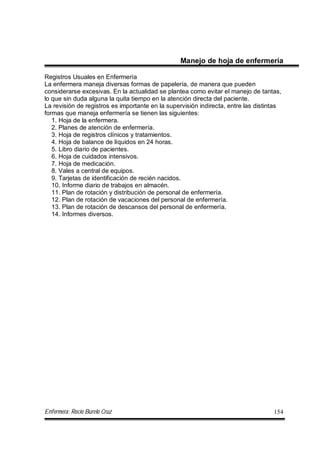 Enfermera: Rocío Burelo Cruz 154
Manejo de hoja de enfermería
Registros Usuales en Enfermería
La enfermera maneja diversas formas de papelería, de manera que pueden
considerarse excesivas. En la actualidad se plantea como evitar el manejo de tantas,
lo que sin duda alguna la quita tiempo en la atención directa del paciente.
La revisión de registros es importante en la supervisión indirecta, entre las distintas
formas que maneja enfermería se tienen las siguientes:
1. Hoja de la enfermera.
2. Planes de atención de enfermería.
3. Hoja de registros clínicos y tratamientos.
4. Hoja de balance de líquidos en 24 horas.
5. Libro diario de pacientes.
6. Hoja de cuidados intensivos.
7. Hoja de medicación.
8. Vales a central de equipos.
9. Tarjetas de identificación de recién nacidos.
10. Informe diario de trabajos en almacén.
11. Plan de rotación y distribución de personal de enfermería.
12. Plan de rotación de vacaciones del personal de enfermería.
13. Plan de rotación de descansos del personal de enfermería.
14. Informes diversos.
 