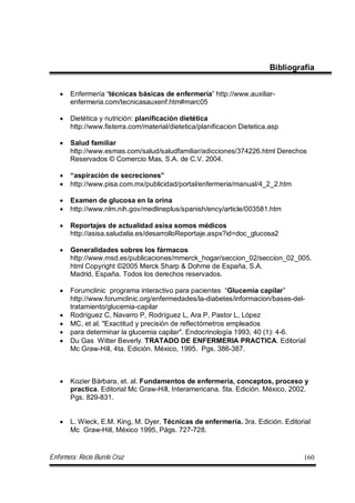 Enfermera: Rocío Burelo Cruz 160
Bibliografía
 Enfermería “técnicas básicas de enfermería” http://www.auxiliar-
enfermeria.com/tecnicasauxenf.htm#marc05
 Dietética y nutrición: planificación dietética
http://www.fisterra.com/material/dietetica/planificacion Dietetica.asp
 Salud familiar
http://www.esmas.com/salud/saludfamiliar/adicciones/374226.html Derechos
Reservados © Comercio Mas, S.A. de C.V. 2004.
 “aspiración de secreciones”
 http://www.pisa.com.mx/publicidad/portal/enfermeria/manual/4_2_2.htm
 Examen de glucosa en la orina
 http://www.nlm.nih.gov/medlineplus/spanish/ency/article/003581.htm
 Reportajes de actualidad asisa somos médicos
http://asisa.saludalia.es/desarrolloReportaje.aspx?id=doc_glucosa2
 Generalidades sobres los fármacos
http://www.msd.es/publicaciones/mmerck_hogar/seccion_02/seccion_02_005.
html Copyright ©2005 Merck Sharp & Dohme de España, S.A.
Madrid, España. Todos los derechos reservados.
 Forumclinic programa interactivo para pacientes “Glucemia capilar”
http://www.forumclinic.org/enfermedades/la-diabetes/informacion/bases-del-
tratamiento/glucemia-capilar
 Rodríguez C, Navarro P, Rodríguez L, Ara P, Pastor L, López
 MC, et al. "Exactitud y precisión de reflectómetros empleados
 para determinar la glucemia capilar". Endocrinología 1993; 40 (1): 4-6.
 Du Gas Witter Beverly. TRATADO DE ENFERMERIA PRACTICA. Editorial
Mc Graw-Hill, 4ta. Edición. México, 1995. Pgs. 386-387.
 Kozier Bárbara, et. al. Fundamentos de enfermeria, conceptos, proceso y
practica. Editorial Mc Graw-Hill, Interamericana. 5ta. Edición. México, 2002.
Pgs. 829-831.
 L. Wieck, E.M. King, M. Dyer. Técnicas de enfermería. 3ra. Edición. Editorial
Mc Graw-Hill, México 1995, Págs. 727-728.
 