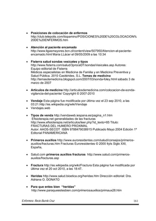 Enfermera: Rocío Burelo Cruz 161
 Posiciones de colocación de enfermos
http://club.telepolis.com/tiopamino/POSICIONES%20DE%20COLOCACION%
20DE%20ENFERMOS.htm
 Atención al paciente encamado
http://www.ligasmayores.bcn.cl/content/view/507950/Atencion-al-paciente-
encamado.html Maria LLácer el 09/05/2009 a las 10:34
 Fisterra salud sondas vesicates y tipos
http://www.fisterra.com/salud/3proceDT/sondasVesicales.asp Autores:
Equipo editorial de Fisterra
Médicos especialistas en Medicina de Familia y en Medicina Preventiva y
Salud Pública. 2010 Casitérides, S.L. Temas de medicina
http://temasdemedicina.blogspot.com/2007/03/sonda-foley.html sábado 3 de
marzo de 2007
 Artículos de medicina http://articulosdemedicina.com/colocacion-de-sonda-
vigilancia-del-paciente/ Copyright © 2007-2010
 Vendaje Esta página fue modificada por última vez el 23 sep 2010, a las
03:21.http://es.wikipedia.org/wiki/Vendaje
 Vendajes.web
 Tipos de venda http://vendaweb.iespana.es/pagina_n1.htm
Efisioterapia.net generalidades de las fracturas
http://www.efisioterapia.net/articulos/leer.php?id_texto=85 Titulo:
FRACTURAS DEL HUMERO PROXIMAL
Autor: AAOS-SECOT ISBN 9788479038915 Publicado Mayo 2004 Edición 1ª
Editorial PANAMERICANA
 Primeros auxilios http://www.euroresidentes.com/salud/consejos/primeros-
auxilios/fracturas.htm Fracturas Euroresidentes © 2000 ItyIs Siglo XXI,
España,
 Salud.com primeros auxilios fracturas http://www.salud.com/primeros-
auxilos/fracturas.asp
 Fractura http://es.wikipedia.org/wiki/Fractura Esta página fue modificada por
última vez el 20 oct 2010, a las 18:47.
 Heridas http://www.salud.bioetica.org/heridas.htm Dirección editorial: Dra.
Adriana O. DONATO
 Para que entes bien “heridas”
http://www.paraqueestesbien.com/primerosauxilios/primaux28.htm
 
