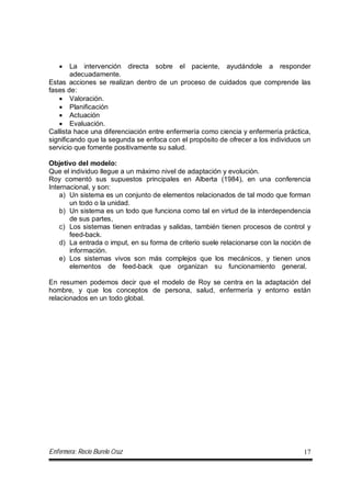 Enfermera: Rocío Burelo Cruz 17
 La intervención directa sobre el paciente, ayudándole a responder
adecuadamente.
Estas acciones se realizan dentro de un proceso de cuidados que comprende las
fases de:
 Valoración.
 Planificación
 Actuación
 Evaluación.
Callista hace una diferenciación entre enfermería como ciencia y enfermería práctica,
significando que la segunda se enfoca con el propósito de ofrecer a los individuos un
servicio que fomente positivamente su salud.
Objetivo del modelo:
Que el individuo llegue a un máximo nivel de adaptación y evolución.
Roy comentó sus supuestos principales en Alberta (1984), en una conferencia
Internacional, y son:
a) Un sistema es un conjunto de elementos relacionados de tal modo que forman
un todo o la unidad.
b) Un sistema es un todo que funciona como tal en virtud de la interdependencia
de sus partes,
c) Los sistemas tienen entradas y salidas, también tienen procesos de control y
feed-back.
d) La entrada o imput, en su forma de criterio suele relacionarse con la noción de
información.
e) Los sistemas vivos son más complejos que los mecánicos, y tienen unos
elementos de feed-back que organizan su funcionamiento general.
En resumen podemos decir que el modelo de Roy se centra en la adaptación del
hombre, y que los conceptos de persona, salud, enfermería y entorno están
relacionados en un todo global.
 