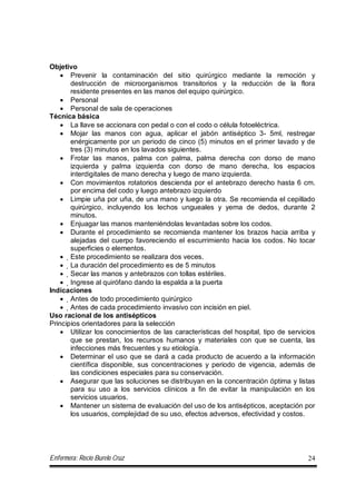 Enfermera: Rocío Burelo Cruz 24
Objetivo
 Prevenir la contaminación del sitio quirúrgico mediante la remoción y
destrucción de microorganismos transitorios y la reducción de la flora
residente presentes en las manos del equipo quirúrgico.
 Personal
 Personal de sala de operaciones
Técnica básica
 La llave se accionara con pedal o con el codo o célula fotoeléctrica.
 Mojar las manos con agua, aplicar el jabón antiséptico 3- 5ml, restregar
enérgicamente por un periodo de cinco (5) minutos en el primer lavado y de
tres (3) minutos en los lavados siguientes.
 Frotar las manos, palma con palma, palma derecha con dorso de mano
izquierda y palma izquierda con dorso de mano derecha, los espacios
interdigitales de mano derecha y luego de mano izquierda.
 Con movimientos rotatorios descienda por el antebrazo derecho hasta 6 cm.
por encima del codo y luego antebrazo izquierdo
 Limpie uña por uña, de una mano y luego la otra. Se recomienda el cepillado
quirúrgico, incluyendo los lechos ungueales y yema de dedos, durante 2
minutos.
 Enjuagar las manos manteniéndolas levantadas sobre los codos.
 Durante el procedimiento se recomienda mantener los brazos hacia arriba y
alejadas del cuerpo favoreciendo el escurrimiento hacia los codos. No tocar
superficies o elementos.
 Este procedimiento se realizara dos veces.
 La duración del procedimiento es de 5 minutos
 Secar las manos y antebrazos con tollas estériles.
 Ingrese al quirófano dando la espalda a la puerta
Indicaciones
 Antes de todo procedimiento quirúrgico
 Antes de cada procedimiento invasivo con incisión en piel.
Uso racional de los antisépticos
Principios orientadores para la selección
 Utilizar los conocimientos de las características del hospital, tipo de servicios
que se prestan, los recursos humanos y materiales con que se cuenta, las
infecciones más frecuentes y su etiología.
 Determinar el uso que se dará a cada producto de acuerdo a la información
científica disponible, sus concentraciones y periodo de vigencia, además de
las condiciones especiales para su conservación.
 Asegurar que las soluciones se distribuyan en la concentración óptima y listas
para su uso a los servicios clínicos a fin de evitar la manipulación en los
servicios usuarios.
 Mantener un sistema de evaluación del uso de los antisépticos, aceptación por
los usuarios, complejidad de su uso, efectos adversos, efectividad y costos.
 