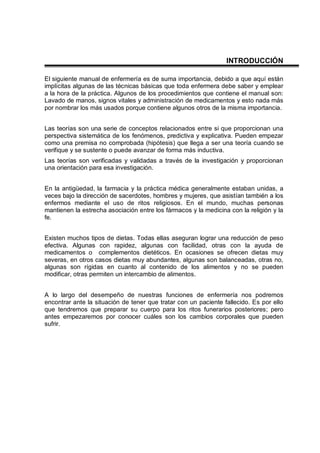 INTRODUCCIÓN
El siguiente manual de enfermería es de suma importancia, debido a que aquí están
implícitas algunas de las técnicas básicas que toda enfermera debe saber y emplear
a la hora de la práctica. Algunos de los procedimientos que contiene el manual son:
Lavado de manos, signos vitales y administración de medicamentos y esto nada más
por nombrar los más usados porque contiene algunos otros de la misma importancia.
Las teorías son una serie de conceptos relacionados entre si que proporcionan una
perspectiva sistemática de los fenómenos, predictiva y explicativa. Pueden empezar
como una premisa no comprobada (hipótesis) que llega a ser una teoría cuando se
verifique y se sustente o puede avanzar de forma más inductiva.
Las teorías son verificadas y validadas a través de la investigación y proporcionan
una orientación para esa investigación.
En la antigüedad, la farmacia y la práctica médica generalmente estaban unidas, a
veces bajo la dirección de sacerdotes, hombres y mujeres, que asistían también a los
enfermos mediante el uso de ritos religiosos. En el mundo, muchas personas
mantienen la estrecha asociación entre los fármacos y la medicina con la religión y la
fe.
Existen muchos tipos de dietas. Todas ellas aseguran lograr una reducción de peso
efectiva. Algunas con rapidez, algunas con facilidad, otras con la ayuda de
medicamentos o complementos dietéticos. En ocasiones se ofrecen dietas muy
severas, en otros casos dietas muy abundantes, algunas son balanceadas, otras no,
algunas son rígidas en cuanto al contenido de los alimentos y no se pueden
modificar, otras permiten un intercambio de alimentos.
A lo largo del desempeño de nuestras funciones de enfermería nos podremos
encontrar ante la situación de tener que tratar con un paciente fallecido. Es por ello
que tendremos que preparar su cuerpo para los ritos funerarios posteriores; pero
antes empezaremos por conocer cuáles son los cambios corporales que pueden
sufrir.
 