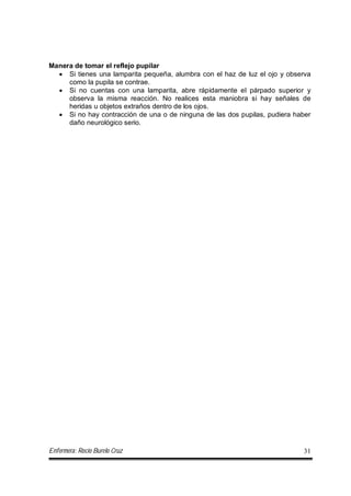 Enfermera: Rocío Burelo Cruz 31
Manera de tomar el reflejo pupilar
 Si tienes una lamparita pequeña, alumbra con el haz de luz el ojo y observa
como la pupila se contrae.
 Si no cuentas con una lamparita, abre rápidamente el párpado superior y
observa la misma reacción. No realices esta maniobra si hay señales de
heridas u objetos extraños dentro de los ojos.
 Si no hay contracción de una o de ninguna de las dos pupilas, pudiera haber
daño neurológico serio.
 