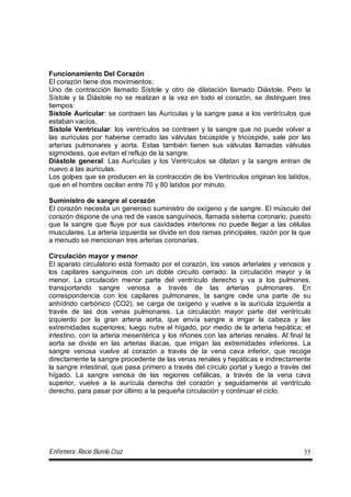 Enfermera: Rocío Burelo Cruz 35
Funcionamiento Del Corazón
El corazón tiene dos movimientos:
Uno de contracción llamado Sístole y otro de dilatación llamado Diástole. Pero la
Sístole y la Diástole no se realizan a la vez en todo el corazón, se distinguen tres
tiempos:
Sístole Auricular: se contraen las Aurículas y la sangre pasa a los ventrículos que
estaban vacíos.
Sístole Ventricular: los ventrículos se contraen y la sangre que no puede volver a
las aurículas por haberse cerrado las válvulas bicúspide y tricúspide, sale por las
arterias pulmonares y aorta. Estas también tienen sus válvulas llamadas válvulas
sigmoideas, que evitan el reflujo de la sangre.
Diástole general: Las Aurículas y los Ventrículos se dilatan y la sangre entran de
nuevo a las aurículas.
Los golpes que se producen en la contracción de los Ventrículos originan los latidos,
que en el hombre oscilan entre 70 y 80 latidos por minuto.
Suministro de sangre al corazón
El corazón necesita un generoso suministro de oxígeno y de sangre. El músculo del
corazón dispone de una red de vasos sanguíneos, llamada sistema coronario, puesto
que la sangre que fluye por sus cavidades interiores no puede llegar a las células
musculares. La arteria izquierda se divide en dos ramas principales, razón por la que
a menudo se mencionan tres arterias coronarias.
Circulación mayor y menor
El aparato circulatorio está formado por el corazón, los vasos arteriales y venosos y
los capilares sanguíneos con un doble circuito cerrado: la circulación mayor y la
menor. La circulación menor parte del ventrículo derecho y va a los pulmones,
transportando sangre venosa a través de las arterias pulmonares. En
correspondencia con los capilares pulmonares, la sangre cede una parte de su
anhídrido carbónico (CO2), se carga de oxígeno y vuelve a la aurícula izquierda a
través de las dos venas pulmonares. La circulación mayor parte del ventrículo
izquierdo por la gran arteria aorta, que envía sangre a irrigar la cabeza y las
extremidades superiores; luego nutre el hígado, por medio de la arteria hepática; el
intestino, con la arteria mesentérica y los riñones con las arterias renales. Al final la
aorta se divide en las arterias ilíacas, que irrigan las extremidades inferiores. La
sangre venosa vuelve al corazón a través de la vena cava inferior, que recoge
directamente la sangre procedente de las venas renales y hepáticas e indirectamente
la sangre intestinal, que pasa primero a través del círculo portal y luego a través del
hígado. La sangre venosa de las regiones cefálicas, a través de la vena cava
superior, vuelve a la aurícula derecha del corazón y seguidamente al ventrículo
derecho, para pasar por último a la pequeña circulación y continuar el ciclo.
 