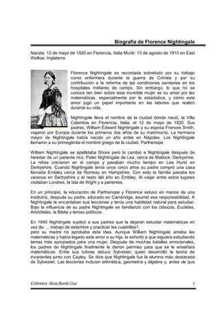 Enfermera: Rocío Burelo Cruz 5
Biografía de Florence Nightingale
Nacida: 12 de mayo de 1820 en Florencia, Italia Murió: 13 de agosto de 1910 en East
Wellow, Inglaterra
Florence Nightingale es recordada sobretodo por su trabajo
como enfermera durante la guerra de Crimea y por su
contribución a la reforma de las condiciones sanitarias en los
hospitales militares de campo. Sin embargo, lo que no se
conoce tan bien sobre esta increíble mujer es su amor por las
matemáticas, especialmente por la estadística, y cómo este
amor jugó un papel importante en las labores que realizó
durante su vida.
Nightingale lleva el nombre de la ciudad donde nació, la Villa
Colombia en Florencia, Italia, el 12 de mayo de 1820. Sus
padres, William Edward Nightingale y su esposa Frances Smith,
viajaron por Europa durante los primeros dos años de su matrimonio. La hermana
mayor de Nightingale había nacido un año antes en Nápoles. Los Nightingale
llamaron a su primogénita el nombre griego de la ciudad, Parthenope.
William Nightingale se apellidaba Shore pero lo cambió a Nightingale después de
heredar de un pariente rico, Peter Nightingale de Lea, cerca de Matlock, Derbyshire.
La niñas crecieron en el campo y pasaban mucho tiempo en Lea Hurst en
Derbyshire. Cuando Nightingale tenía unos cinco años su padre compró una casa
llamada Embley cerca de Romsey en Hampshire. Con esto la familia pasaba los
veranos en Derbyshire y el resto del año en Embley. Al viajar entre estos lugares
visitaban Londres, la Isla de Wight y a parientes.
En un principio, la educación de Parthenope y Florence estuvo en manos de una
institutriz, después su padre, educado en Cambridge, asumió esa responsabilidad. A
Nightingale le encantaban sus lecciones y tenía una habilidad natural para estudiar.
Bajo la influencia de su padre Nightingale se familiarizó con los clásicos, Euclides,
Aristóteles, la Biblia y temas políticos.
En 1840 Nightingale suplicó a sus padres que la dejaran estudiar matemáticas en
vez de: ... trabajo de estambre y practicar las cuadrillas1,
pero su madre no aprobaba esta idea. Aunque William Nightingale amaba las
matemáticas y había legado este amor a su hija, la exhortó a que siguiera estudiando
temas más apropiados para una mujer. Después de muchas batallas emocionales,
los padres de Nightingale finalmente le dieron permiso para que se le enseñara
matemáticas. Entre sus tutores estuvo Sylvester, quien desarrolló la teoría de
invariantes junto con Cayley. Se dice que Nightingale fue la alumna más destacada
de Sylvester. Las lecciones incluían aritmética, geometría y álgebra y, antes de que
 