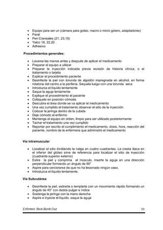 Enfermera: Rocío Burelo Cruz 50
 Equipo para ser un (cámara para goteo, macro o micro gotero, adaptadores)
 Paral
 Peri Craneales (21, 23,19)
 Yelco 18, 22,20
 Adhesivo
Procedimientos generales:
 Lavarse las manos antes y después de aplicar el medicamento
 Preparar el equipo a utilizar
 Preparar la inyección indicada previa revisión de historia clínica, o el
tratamiento o tarjeta
 Explicar el procedimiento paciente
 Desinfecte la piel con torunda de algodón impregnada en alcohol, en forma
rotatoria del centro a la periferia. Séquela luego con una torunda seca
 Introduzca el líquido lentamente
 Saque la aguja lentamente
 Explique el procedimiento el paciente
 Colóquelo en posición cómoda
 Descubra el área donde se va aplicar el medicamento
 Una vez cumplido el tratamiento observar el sitio de la inyección
 Colocar la jeringa dentro de la cubeta
 Deje cómodo al enfermo
 Mantenga el equipo en orden, limpio para ser utilizado posteriormente
 Tachar el tratamiento una vez cumplido
 Reportar por escrito el cumplimiento el medicamento, dosis, hora, reacción del
paciente, nombre de la enfermera que administró el medicamento
Vía intramuscular
 Localizar el sitio dividiendo la nalga en cuatro cuadrantes. La cresta iliaca en
el inferior del glúteo sirve de referencia para localizar el sitio de inyección
(cuadrante superior externo)
 Estire la piel y comprima el músculo, inserte la aguja en una dirección
perpendicular formando un ángulo de 90°
 Aspire para cerciorarse de que no ha lesionado ningún vaso.
 Introduzca el líquido lentamente.
Vía Subcutánea
 Desinfecte la piel, estirarla o templarla con un movimiento rápido formando un
ángulo de 45° con dedos pulgar e índice
 Sostenga la jeringa con la mano derecha
 Aspire e inyecte el líquido, saque la aguja
 