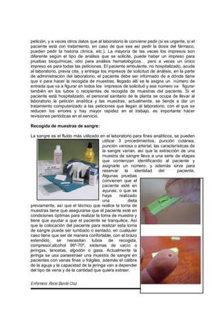 Enfermera: Rocío Burelo Cruz 54
petición, y a veces otros datos que al laboratorio le conviene pedir (si es urgente, si el
paciente está con tratamiento, en caso de que sea así pedir la dosis del fármaco,
pueden pedir la historia clínica, etc.). La mayoría de las veces los impresos son
diferente según el tipo de análisis que se solicite, puede haber un impreso para
pruebas bioquímicas, otro para análisis hematológicos… pero a veces un único
impreso es para todas las peticiones. El paciente ambulante, no hospitalizado, acude
al laboratorio, previa cita, y entrega los impresos de solicitud de análisis, en la parte
de administración del laboratorio, el paciente debe ser informado de a dónde tiene
que ir para hacer la recogida de muestras, llegado allí se le asigna un número de
entrada que va a figurar en todos los impresos de solicitud y ese número va figurar
también en los tubos o recipientes de recogida de muestras del paciente. Si el
paciente está hospitalizado, el personal sanitario de la planta se ocupa de llevar al
laboratorio la petición analítica y las muestras, actualmente, se tiende a dar un
tratamiento computerizado a las peticiones que llegan al laboratorio, con el que se
reducen los errores y hay mayor rapidez en el trabajo, es importante hacer
revisiones periódicas en el servicio.
Recogida de muestras de sangre:
La sangre es el fluido más utilizado en el laboratorio para fines analíticos, se pueden
utilizar 3 procedimientos, punción cutánea,
punción venosa o arterial, las características de
la sangre varían, así que la extracción de una
muestra de sangre lleva a una serie de etapas
que comienzan identificando al paciente y
asignarle un número, y además sirve para
reservar la identidad del paciente.
Algunas pruebas
convienen que el
paciente esté en
ayunas, o que se
haya realizado
una dieta
previamente, así que el técnico que realice la toma de
muestras tiene que asegurarse que el paciente esté en
condiciones óptimas para realizar la toma de muestra y
tiene que ayudar a que el paciente se tranquilice. Así
que la colocación del paciente para realizar esta toma
de sangre puede ser tumbado o sentado, en cualquier
caso tiene que ser de manera confortable, con el brazo
extendido, se necesitan tubos de recogida,
compresor,alcohol 96º-70º, sistemas de vacío o
jeringas, lancetas, algodón o gasa. Actualmente la
jeringa se usa paraextraer una muestra de sangre en
pacientes con venas finas o frágiles, además el calibre
de la aguja y la capacidad de la jeringa van a depender
del tipo de vena y de la cantidad que quiera extraer.
 