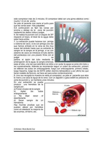 Enfermera: Rocío Burelo Cruz 56
este compresor más de 2 minutos. El compresor debe ser una goma elástica como
mucho 1.2 cm de ancho.
Se pide al paciente que cierre el puño para
que las venas sean más palpables.
5.A continuación se fijan las venas por
encima y debajo de la zona de punción
mediante los dedos índice y pulgar.
6. Se realiza la punción con un ángulo de 30º
respecto al brazo, el bisel de la aguja debe
estar hacia arriba.
7. La extracción puede hacerse con jeringa
o sistema de vacío, si es con jeringa una vez
que hemos entrado en la vena se tira muy
suave del émbolo hasta que va entrando la
sangre en la sangre en la jeringa, si es con
sistema de vacío se introduce el tubo dentro
del portatubos con una presión firme con el
pulgar se
perfora el tapón del tubo mediante la
prolongación de la aguja, la sangre entonces
pasa al tubo, una vez que está lleno se retira y sin quitar la aguja se pone otro tubo y
así sucesivamente. Además se recomienda seguir un orden de extracción, primero
se rellenan los tubos sin anticoagulante, luego con anticoagulante, primero citrato,
luego heparina, luego los de EDTA (etilen diamino tetraacético) y por último los que
tienen oxalato de fluoruro, se hace así para evitar contaminaciones.
8. Una vez recogida la muestra se retira el compresor, se pide al paciente que abra
la mano y se saca la aguja de la vena. Con un algodón o gasa estéril se presiona la
zona de punción y se mantiene unos minutos.
En una extracción se puede
producir una hemólisis de la
sangre por:
a) Forzar el paso de la sangre
b) Agitar los tubos
enérgicamente
c) No dejar secar el
desinfectante
d) Sacar sangre de un
hematoma
Hay muchas pruebas que se
pueden alterar por hemólisis
como el colesterol, la mayoría de
las enzimas, el hierro, etc.
 