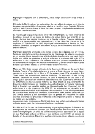 Enfermera: Rocío Burelo Cruz 6
Nightingale empezara con la enfermería, pasó tiempo enseñando estos temas a
niños.
El interés de Nightingale en las matemáticas iba más allá de la materia en sí. Una de
las personas que también influyeron en ella fue el científico belga Quetelet. Él había
aplicado métodos estadísticos a datos de varios campos, incluyendo las estadísticas
morales o ciencias sociales.
La religión jugó un papel importante en la vida de Nightingale. Su visión imparcial de
la religión, inusual en su época, se debía a la actitud liberal que encontró en su
hogar. Aunque sus padres crecieron en la Iglesia Unitaria, Frances Nightingale
prefirió una denominación más convencional y a las niñas las criaron en la fe
anglicana. El 7 de febrero de 1837, Nightingale creyó escuchar el llamado de Dios,
mientras caminaba por el jardín de Embley, aunque en ese momento no sabía cuál
era ese llamado.
Nightingale desarrolló un interés en los temas sociales de su épocas pero en 1845 su
familia se oponía firmemente a la sugerencia de Nightingale de adquirir experiencia
en un hospital. Hasta ese entonces, el único trabajo de enfermería que había hecho
había sido cuidar de parientes y amigos enfermos. A mediados del siglo XIX la
enfermería no era considerada una profesión adecuada para una mujer educada. A
las enfermeras de la época les faltaba entrenamiento y tenían fama de ser mujeres
burdas e ignorantes, dadas a la promiscuidad y a las borracheras.
Marzo de 1854 trajo consigo el inicio de la Guerra de Crimea en la que la Gran
Bretaña, Francia y Turquía le declararon la guerra a Rusia. Aunque los rusos fueron
derrotados en la batalla del río Alma el 20 de septiembre de 1854, el periódico The
Times criticó las instalaciones médicas británicas. En respuesta a ello, Sidney
Herbert, Secretario de Guerra británico, le pidió a Nightingale en una carta a su
amiga que se convirtiera en enfermera-administradora para supervisar la introducción
de enfermeras en los hospitales militares. Su título oficial era Superintendente del
Sistema de Enfermeras de los Hospitales Generales Ingleses en Turquía. Nightingale
llegó a Escutari, un suburbio asiático de Constantinopla (hoy Estambul) con 38
enfermeras el 4 de noviembre de 1854 [2]: su entusiasmo, su devoción y su
perseverancia no cederían ante ningún rechazo o dificultad. Firme e infatigablemente
se ocupaba de su trabajo con tal criterio, autosacrificio, valor, ternura y todo ello con
una actitud tranquila y sin ostentación que se ganaba los corazones de todos
aquellos a quienes sus prejuicios de oficiales no les impedían apreciar la nobleza de
su trabajo y de su carácter.
Aunque ser mujer implicaba que Nightingale tenía que luchar contra las autoridades
militares a cada paso, fue reformando el sistema hospitalario.
En 1860 abrió la Escuela de Entrenamiento y Hogar Nightingale para Enfermeras en
el hospital de St. Thomas en Londres, con 10 estudiantes. Era financiada por medio
del Fondo Nightingale, un fondo de contribuciones públicas establecido en la época
en que Nightingale estuvo en Crimea y que contaba con £50 000. La escuela se
basaba en dos principios. El primero, que las enfermeras debían adquirir experiencia
 