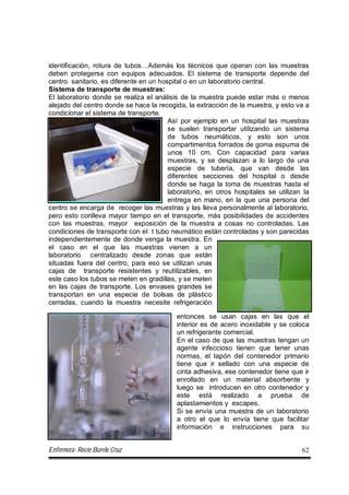 Enfermera: Rocío Burelo Cruz 62
identificación, rotura de tubos…Además los técnicos que operan con las muestras
deben protegerse con equipos adecuados. El sistema de transporte depende del
centro sanitario, es diferente en un hospital o en un laboratorio central.
Sistema de transporte de muestras:
El laboratorio donde se realiza el análisis de la muestra puede estar más o menos
alejado del centro donde se hace la recogida, la extracción de la muestra, y esto va a
condicionar el sistema de transporte.
Así por ejemplo en un hospital las muestras
se suelen transportar utilizando un sistema
de tubos neumáticos, y esto son unos
compartimentos forrados de goma espuma de
unos 10 cm. Con capacidad para varias
muestras, y se desplazan a lo largo de una
especie de tubería, que van desde las
diferentes secciones del hospital o desde
donde se haga la toma de muestras hasta el
laboratorio, en otros hospitales se utilizan la
entrega en mano, en la que una persona del
centro se encarga de recoger las muestras y las lleva personalmente al laboratorio,
pero esto conlleva mayor tiempo en el transporte, más posibilidades de accidentes
con las muestras, mayor exposición de la muestra a cosas no controladas. Las
condiciones de transporte con el t tubo neumático están controladas y son parecidas
independientemente de donde venga la muestra. En
el caso en el que las muestras vienen a un
laboratorio centralizado desde zonas que están
situadas fuera del centro, para eso se utilizan unas
cajas de transporte resistentes y reutilizables, en
este caso los tubos se meten en gradillas, y se meten
en las cajas de transporte. Los envases grandes se
transportan en una especie de bolsas de plástico
cerradas, cuando la muestra necesite refrigeración
entonces se usan cajas en las que el
interior es de acero inoxidable y se coloca
un refrigerante comercial.
En el caso de que las muestras tengan un
agente infeccioso tienen que tener unas
normas, el tapón del contenedor primario
tiene que ir sellado con una especie de
cinta adhesiva, ese contenedor tiene que ir
enrollado en un material absorbente y
luego se introducen en otro contenedor y
este está realizado a prueba de
aplastamientos y escapes.
Si se envía una muestra de un laboratorio
a otro el que lo envía tiene que facilitar
información e instrucciones para su
 