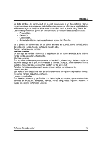 Enfermera: Rocío Burelo Cruz 79
Heridas
Es toda pérdida de continuidad en la piel, secundaria a un traumatismo. Como
consecuencia de la agresión de este tejido existe riesgo de infección y posibilidad de
lesiones en órganos o tejidos adyacentes: músculos, nervios, vasos sanguíneos, etc.
Las heridas pueden ser graves en función de una o varias de estas características:
 Profundidad.
 Extensión.
 Localización.
 Suciedad evidente, cuerpos extraños o signos de infección.
Es la pérdida de continuidad en las partes blandas del cuerpo, como consecuencia
de un trauma (golpe, herida, cortadura, raspón, etc).
Existen varios tipos de heridas:
Heridas abiertas:
En este tipo de heridas se observa la separación de los tejidos blandos. Este tipo de
herida tiende a infectarse fácilmente.
Heridas cerradas
Son aquellas en las que aparentemente no hay lesión, sin embargo, la hemorragia se
acumula debajo de la piel, en cavidades o viceras. Aunque, aparentemente no ha
sucedido nada, las lesiones internas pueden ser de gravedad.
Este tipo de lesiones deben ser tratadas por un médico inmediatamente.
Heridas simples
Son heridas que afectan la piel, sin ocasionar daño en órganos importantes como:
rasguños, heridas pequeñas, arañazos.
Heridas complicadas
Son heridas extensas y profundas con hemorragia abundante; generalmente hay
lesiones en músculos, tendones, nervios, vasos sanguíneos, órganos internos y
puede o no existir perforación visceral.
 
