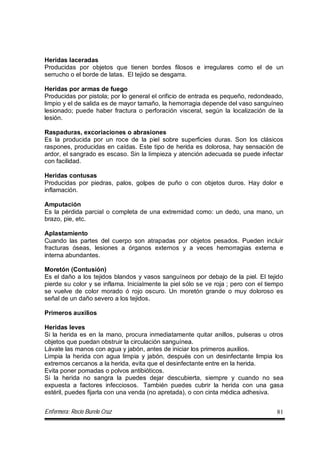 Enfermera: Rocío Burelo Cruz 81
Heridas laceradas
Producidas por objetos que tienen bordes filosos e irregulares como el de un
serrucho o el borde de latas. El tejido se desgarra.
Heridas por armas de fuego
Producidas por pistola; por lo general el orificio de entrada es pequeño, redondeado,
limpio y el de salida es de mayor tamaño, la hemorragia depende del vaso sanguíneo
lesionado; puede haber fractura o perforación visceral, según la localización de la
lesión.
Raspaduras, excoriaciones o abrasiones
Es la producida por un roce de la piel sobre superficies duras. Son los clásicos
raspones, producidas en caídas. Este tipo de herida es dolorosa, hay sensación de
ardor, el sangrado es escaso. Sin la limpieza y atención adecuada se puede infectar
con facilidad.
Heridas contusas
Producidas por piedras, palos, golpes de puño o con objetos duros. Hay dolor e
inflamación.
Amputación
Es la pérdida parcial o completa de una extremidad como: un dedo, una mano, un
brazo, pie, etc.
Aplastamiento
Cuando las partes del cuerpo son atrapadas por objetos pesados. Pueden incluir
fracturas óseas, lesiones a órganos externos y a veces hemorragias externa e
interna abundantes.
Moretón (Contusión)
Es el daño a los tejidos blandos y vasos sanguíneos por debajo de la piel. El tejido
pierde su color y se inflama. Inicialmente la piel sólo se ve roja ; pero con el tiempo
se vuelve de color morado ó rojo oscuro. Un moretón grande o muy doloroso es
señal de un daño severo a los tejidos.
Primeros auxilios
Heridas leves
Si la herida es en la mano, procura inmediatamente quitar anillos, pulseras u otros
objetos que puedan obstruir la circulación sanguínea.
Lávate las manos con agua y jabón, antes de iniciar los primeros auxilios.
Limpia la herida con agua limpia y jabón, después con un desinfectante limpia los
extremos cercanos a la herida, evita que el desinfectante entre en la herida.
Evita poner pomadas o polvos antibióticos.
Si la herida no sangra la puedes dejar descubierta, siempre y cuando no sea
expuesta a factores infecciosos. También puedes cubrir la herida con una gasa
estéril, puedes fijarla con una venda (no apretada), o con cinta médica adhesiva.
 