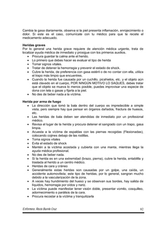 Enfermera: Rocío Burelo Cruz 82
Cambia la gasa diariamente, observa si la piel presenta inflamación, enrojecimiento o
dolor. Si este es el caso, comunícate con tu médico para que te recete el
medicamento adecuado.
Heridas graves
Por lo general una herida grave requiere de atención médica urgente, trata de
localizar ayuda médica de inmediato y prosigue con los primeros auxilios.
 Procura guardar la calma ante el herido.
 Lo primero que debes hacer es evaluar el tipo de herida
 Tomar signos vitales.
 Tratar de detener la hemorragia y prevenir el estado de shock.
 Cubre la herida, de preferencia con gasa estéril o de no contar con ella, utiliza
el trapo más limpio que encuentres.
 Cuando la herida fue causada por un cuchillo, picahielos, etc. y el objeto aún
está clavado en el cuerpo, POR NINGÚN MOTIVO LO SAQUES, debes tratar
que el objeto se mueva lo menos posible, puedes improvisar una especie de
dona con tela o gasas y fijarla a la piel.
 No des de beber nada a la víctima.
Herida por arma de fuego
 La dirección que tomó la bala dentro del cuerpo es impredecible a simple
vista, pero siempre hay que pensar en órganos dañados, fractura de huesos,
etc.
 Las heridas de bala deben ser atendidas de inmediato por un profesional
médico.
 Revisa el lugar de la herida y procura detener el sangrado con un trapo, gasa
limpia.
 Acuesta a la víctima de espaldas con las piernas recogidas (Flexionadas),
colocando cojines debajo de las rodillas.
 Toma signos vitales
 Evita el estado de shock
 Mantén a la víctima acostada y cubierta con una manta, mientras llega la
ayuda médica profesional.
 No des de beber nada.
 Si la herida es en una extremidad (brazo, pierna), cubre la herida, entablilla y
traslada al herido a un centro médico.
 Heridas de cara y cráneo
 Generalmente estas heridas son causadas por un golpe, una caída, un
accidente automovilista; este tipo de heridas, por lo general, sangran mucho
debido a la vascularización de la zona.
 A veces hay hundimiento del hueso y se observan sus bordes, hay salida de
líquidos, hemorragia por oídos y nariz.
 La víctima puede manifestar tener visión doble, presentar vomito, cosquilleo,
adormecimiento o parálisis de la cara.
 Procura recostar a la víctima y tranquilizarla
 
