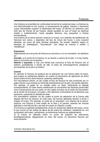 Enfermera: Rocío Burelo Cruz 84
Fracturas
Una fractura es la pérdida de continuidad normal de la sustancia ósea. La fractura es
una discontinuidad en los huesos, a consecuencia de golpes, fuerzas o tracciones
cuyas intensidades superen la elasticidad del hueso. El término es extensivo para
todo tipo de roturas de los huesos, desde aquellas en que el hueso se destruye
amplia y evidentemente, hasta aquellas lesiones muy pequeñas e incluso
microscópicas.
Una fractura es la rotura parcial o total de un hueso. Los métodos de clasificación de
fracturas son varios, y dependen del tipo de rotura del hueso o zona corporal
afectada, así como de otros factores asociados. Se pueden clasificar según su
etiología en "patológicas", "traumáticas", "por fatiga de marcha o estrés" y
"obstétricas".
Exposicion
Dependiendo de si el punto de fractura se comunica o no con el exterior, se clasifican
en:
Cerrada, si la punta de la fractura no se asocia a ruptura de la piel, o si hay herida,
ésta no comunica con el exterior.
Abierta o expuesta, si hay una herida que comunica el foco de fractura con el
exterior, posibilitando a través de ella, el paso de microorganismos patógenos
provenientes de la piel o el exterior.
Causas
En general, la fractura se produce por la aplicación de una fuerza sobre el hueso,
que supera su resistencia elástica, en cuanto al mecanismo de aplicación de dicha
fuerza sobre el foco de la fractura, podemos clasificarlas:
Por traumatismo directo, en las cuales el foco de fractura ha sido producido por un
golpe directo cuya energía se transmite directamente por la piel y las partes blandas.
Por ejemplo, el golpe de un martillo sobre un dedo, fracturando la falange
correspondiente. En esta misma clasificación se encuentran las fracturas producidas
como consecuencia de una caída, en las cuales el hueso es el medio de transmisión
de la acción de la fuerza y el suelo u otro elemento contundente es el elemento que
reacciona, superando la resistencia ósea.
Por traumatismo indirecto, en las cuales el punto de aplicación de la fuerza está
alejado del foco de fractura. En este caso, las fuerzas aplicadas tienden a torcer o
angular el hueso. Por ejemplo, la caída de un esquiador, con rotación de la pierna,
produce una fractura a nivel medio de la tibia y el peroné, estando las fuerzas
aplicada a nivel del pie fijo y de todo el cuerpo en rotación y caída.
Si la fuerza es aplicada paralelamente al eje de resistencia habitual del hueso, como
lo que ocurre en las caídas de altura de pie sobre las vértebras, resultando en una
compresión del hueso, acortándolo, se denominan fractura por aplastamiento.
Si la fuerza es aplicada sobre un punto de sujeción de estructuras
tendoligamentosas, desgarrando un trozo del hueso, se denomina fractura por
arrancamiento.
 