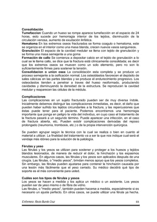 Enfermera: Rocío Burelo Cruz 88
Consolidación
Tumefaccion Cuando un hueso se rompe aparece tumefacción en el espacio de 24
horas, esto sucede por hemorragia interior de los tejidos, disminución de la
circulación venosa, aumento de exudación linfática.
Hematoma En los extremos oseos fracturados se forma coagulo o hematoma, este
se organiza en el interior como una masa blanda, crecen nuevos vasos sanguineos.
Granulación El espacio de la cavidad medular se llena con tejido de granulación y
se forma una masa semejante a una goma
Formación de callo Se comienza a depositar calcio en el tejido de granulación a lo
cual se le llama callo, se dice que la fractura está clínicamente consolidada; es decir
que los extremos oseos se mueven como un solo elemento, pero no son lo
suficientemente firmes para sostener la tensión.
Consolidacion o union osea La consolidación esta completa y se produce un
proceso semejante a la osificación normal. Los osteoblastos favorecen el depósito de
sales cálcicas en las partes blandas y se produce el endurecimiento progresivo. Los
osteoclastos tienden a penetrar a traves del hueso neoformado, produciendo
cavidades y disminuyendo la densidad de la estructura. Se reproducen la cavidad
medular y reaparecen las células de la médula.
Complicaciones
Las complicaciones en un sujeto fracturado pueden ser de muy diversa índole.
Inicialmente debemos distinguir las complicaciones inmediatas, es decir, el daño que
pueden haber sufrido los tejidos circundantes a la fractura, y las repercusiones que
éstas puede tener para el paciente. Podemos encontrarnos una hemorragia
importante que ponga en peligro la vida del individuo, en cuyo caso el tratamiento de
la fractura pasará a un segundo término. Puede aparecer una infección, en el caso
de fractura abierta, etc. Pueden existir complicaciones derivadas del reposo
prolongado (neumonía, trombosis, etc.) o de la propia intervención quirúrgica.
Se pueden agrupar según la técnica con la cual se realiza o bien en cuanto al
material a utilizar. La finalidad del tratamiento va a ser la que nos indique cual será el
vendaje más idóneo para la solución de la patología.
Férulas y yeso
Las férulas y los yesos se utilizan para sostener y proteger a los huesos y tejidos
blandos lesionados, de manera de reducir el dolor, la hinchazón y los espasmos
musculares. En algunos casos, las férulas y los yesos son aplicados después de una
cirugía. Las férulas, o "medio yesos", brindan menos apoyo que los yesos completos.
Sin embargo, las férulas pueden ajustarse para contener la hinchazón causada por
una lesión más fácilmente que el yeso cerrado. Su médico decidirá qué tipo de
soporte es el más conveniente para usted.
Cuáles son los tipos de férulas y yesos
Los yesos se hacen a medida y los aplica un médico o un asistente. Los yesos
pueden ser de yeso mismo o de fibra de vidrio.
Las férulas, o "medio yesos", también pueden hacerse a medida, especialmente si es
necesario un ajuste perfecto. En otros casos, se puede utilizar una férula ya hecha.
 