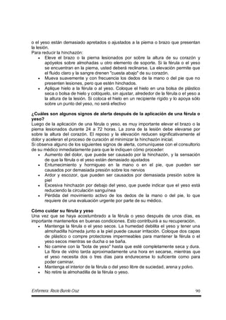 Enfermera: Rocío Burelo Cruz 90
o el yeso están demasiado apretados o ajustados a la pierna o brazo que presentan
la lesión.
Para reducir la hinchazón:
 Eleve el brazo o la pierna lesionados por sobre la altura de su corazón y
apóyelos sobre almohadas u otro elemento de soporte. Si la férula o el yeso
se encuentran en la pierna, usted deberá reclinarse. La elevación permite que
el fluido claro y la sangre drenen "cuesta abajo" de su corazón.
 Mueva suavemente y con frecuencia los dedos de la mano o del pie que no
presenten lesiones, pero que estén hinchados.
 Aplique hielo a la férula o al yeso. Coloque el hielo en una bolsa de plástico
seca o bolsa de hielo y colóquelo, sin ajustar, alrededor de la férula o el yeso a
la altura de la lesión. Si coloca el hielo en un recipiente rígido y lo apoya sólo
sobre un punto del yeso, no será efectivo
¿Cuáles son algunos signos de alerta después de la aplicación de una férula o
yeso?
Luego de la aplicación de una férula o yeso, es muy importante elevar el brazo o la
pierna lesionados durante 24 a 72 horas. La zona de la lesión debe elevarse por
sobre la altura del corazón. El reposo y la elevación reducen significativamente el
dolor y aceleran el proceso de curación al minimizar la hinchazón inicial.
Si observa alguno de los siguientes signos de alerta, comuníquese con el consultorio
de su médico inmediatamente para que le indiquen cómo proceder:
 Aumento del dolor, que puede ser causado por la hinchazón, y la sensación
de que la férula o el yeso están demasiado ajustados
 Entumecimiento y hormigueo en la mano o en el pie, que pueden ser
causados por demasiada presión sobre los nervios
 Ardor y escozor, que pueden ser causados por demasiada presión sobre la
piel
 Excesiva hinchazón por debajo del yeso, que puede indicar que el yeso está
reduciendo la circulación sanguínea
 Pérdida del movimiento activo de los dedos de la mano o del pie, lo que
requiere de una evaluación urgente por parte de su médico.
Cómo cuidar su férula y yeso
Una vez que se haya acostumbrado a la férula o yeso después de unos días, es
importante mantenerlos en buenas condiciones. Esto contribuirá a su recuperación.
 Mantenga la férula o el yeso secos. La humedad debilita el yeso y tener una
almohadilla húmeda junto a la piel puede causar irritación. Coloque dos capas
de plástico o compre protectores impermeables para mantener la férula o el
yeso secos mientras se ducha o se baña.
 No camine con la "bota de yeso" hasta que esté completamente seca y dura.
La fibra de vidrio tarda aproximadamente una hora en secarse, mientras que
el yeso necesita dos o tres días para endurecerse lo suficiente como para
poder caminar.
 Mantenga el interior de la férula o del yeso libre de suciedad, arena y polvo.
 No retire la almohadilla de la férula o yeso.
 