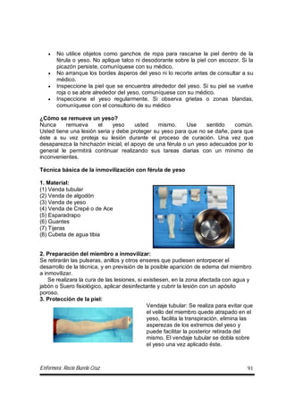 Enfermera: Rocío Burelo Cruz 91
 No utilice objetos como ganchos de ropa para rascarse la piel dentro de la
férula o yeso. No aplique talco ni desodorante sobre la piel con escozor. Si la
picazón persiste, comuníquese con su médico.
 No arranque los bordes ásperos del yeso ni lo recorte antes de consultar a su
médico.
 Inspeccione la piel que se encuentra alrededor del yeso. Si su piel se vuelve
roja o se abre alrededor del yeso, comuníquese con su médico.
 Inspeccione el yeso regularmente. Si observa grietas o zonas blandas,
comuníquese con el consultorio de su médico
¿Cómo se remueve un yeso?
Nunca remueva el yeso usted mismo. Use sentido común.
Usted tiene una lesión seria y debe proteger su yeso para que no se dañe, para que
éste a su vez proteja su lesión durante el proceso de curación. Una vez que
desaparezca la hinchazón inicial, el apoyo de una férula o un yeso adecuados por lo
general le permitirá continuar realizando sus tareas diarias con un mínimo de
inconvenientes.
Técnica básica de la inmovilización con férula de yeso
1. Material:
(1) Venda tubular
(2) Venda de algodón
(3) Venda de yeso
(4) Venda de Crepé o de Ace
(5) Esparadrapo
(6) Guantes
(7) Tijeras
(8) Cubeta de agua tibia
2. Preparación del miembro a inmovilizar:
Se retirarán las pulseras, anillos y otros enseres que pudiesen entorpecer el
desarrollo de la técnica, y en previsión de la posible aparición de edema del miembro
a inmovilizar.
Se realizara la cura de las lesiones, si existiesen, en la zona afectada con agua y
jabón o Suero fisiológico, aplicar desinfectante y cubrir la lesión con un apósito
poroso.
3. Protección de la piel:
Vendaje tubular: Se realiza para evitar que
el vello del miembro quede atrapado en el
yeso, facilita la transpiración, elimina las
asperezas de los extremos del yeso y
puede facilitar la posterior retirada del
mismo. El vendaje tubular se dobla sobre
el yeso una vez aplicado éste.
 