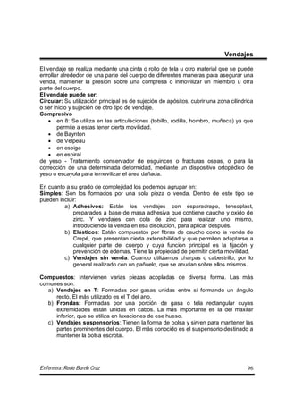 Enfermera: Rocío Burelo Cruz 96
Vendajes
El vendaje se realiza mediante una cinta o rollo de tela u otro material que se puede
enrollar alrededor de una parte del cuerpo de diferentes maneras para asegurar una
venda, mantener la presión sobre una compresa o inmovilizar un miembro u otra
parte del cuerpo.
El vendaje puede ser:
Circular: Su utilización principal es de sujeción de apósitos, cubrir una zona cilindrica
o ser inicio y sujeción de otro tipo de vendaje.
Compresivo
 en 8: Se utiliza en las articulaciones (tobillo, rodilla, hombro, muñeca) ya que
permite a estas tener cierta movilidad.
 de Baynton
 de Velpeau
 en espiga
 en espiral
de yeso - Tratamiento conservador de esguinces o fracturas oseas, o para la
corrección de una determinada deformidad, mediante un dispositivo ortopédico de
yeso o escayola para inmovilizar el área dañada.
En cuanto a su grado de complejidad los podemos agrupar en:
Simples: Son los formados por una sola pieza o venda. Dentro de este tipo se
pueden incluir:
a) Adhesivos: Están los vendajes con esparadrapo, tensoplast,
preparados a base de masa adhesiva que contiene caucho y oxido de
zinc. Y vendajes con cola de zinc para realizar uno mismo,
introduciendo la venda en esa disolución, para aplicar después.
b) Elásticos: Están compuestos por fibras de caucho como la venda de
Crepé, que presentan cierta extensibilidad y que permiten adaptarse a
cualquier parte del cuerpo y cuya función principal es la fijación y
prevención de edemas. Tiene la propiedad de permitir cierta movilidad.
c) Vendajes sin venda: Cuando utilizamos charpas o cabestrillo, por lo
general realizado con un pañuelo, que se anudan sobre ellos mismos.
Compuestos: Intervienen varias piezas acopladas de diversa forma. Las más
comunes son:
a) Vendajes en T: Formadas por gasas unidas entre si formando un ángulo
recto. El más utilizado es el T del ano.
b) Frondas: Formadas por una porción de gasa o tela rectangular cuyas
extremidades están unidas en cabos. La más importante es la del maxilar
inferior, que se utiliza en luxaciones de ese hueso.
c) Vendajes suspensorios: Tienen la forma de bolsa y sirven para mantener las
partes prominentes del cuerpo. El más conocido es el suspensorio destinado a
mantener la bolsa escrotal.
 