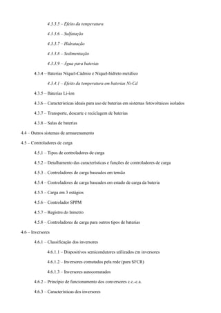 4.3.3.5 – Efeito da temperatura
4.3.3.6 – Sulfatação
4.3.3.7 – Hidratação
4.3.3.8 – Sedimentação
4.3.3.9 – Água para baterias
4.3.4 – Baterias Níquel-Cádmio e Níquel-hidreto metálico
4.3.4.1 – Efeito da temperatura em baterias Ni-Cd
4.3.5 – Baterias Li-íon
4.3.6 – Características ideais para uso de baterias em sistemas fotovoltaicos isolados
4.3.7 – Transporte, descarte e reciclagem de baterias
4.3.8 – Salas de baterias
4.4 – Outros sistemas de armazenamento
4.5 – Controladores de carga
4.5.1 – Tipos de controladores de carga
4.5.2 – Detalhamento das características e funções de controladores de carga
4.5.3 – Controladores de carga baseados em tensão
4.5.4 – Controladores de carga baseados em estado de carga da bateria
4.5.5 – Carga em 3 estágios
4.5.6 – Controlador SPPM
4.5.7 – Registro do Inmetro
4.5.8 – Controladores de carga para outros tipos de baterias
4.6 – Inversores
4.6.1 – Classificação dos inversores
4.6.1.1 – Dispositivos semicondutores utilizados em inversores
4.6.1.2 – Inversores comutados pela rede (para SFCR)
4.6.1.3 – Inversores autocomutados
4.6.2 – Princípio de funcionamento dos conversores c.c.-c.a.
4.6.3 – Características dos inversores
 