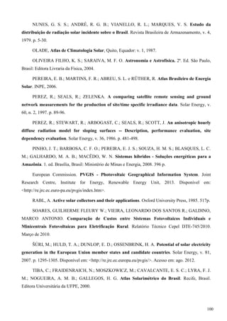 NUNES, G. S. S.; ANDRÉ, R. G. B.; VIANELLO, R. L.; MARQUES, V. S. Estudo da
distribuição de radiação solar incidente sobre o Brasil. Revista Brasileira de Armazenamento, v. 4,
1979. p. 5-30.
OLADE, Atlas de Climatologia Solar, Quito, Equador: v. 1, 1987.
OLIVEIRA FILHO, K. S.; SARAIVA, M. F. O. Astronomia e Astrofísica. 2ª. Ed. São Paulo,
Brasil: Editora Livraria da Física, 2004.
PEREIRA, E. B.; MARTINS, F. R.; ABREU, S. L. e RÜTHER, R. Atlas Brasileiro de Energia
Solar. INPE, 2006.
PEREZ, R.; SEALS, R.; ZELENKA. A comparing satellite remote sensing and ground
network measurements for the production of site/time specific irradiance data. Solar Energy, v.
60, n. 2, 1997. p. 89-96.
PEREZ, R.; STEWART, R.; ARBOGAST, C.; SEALS, R.; SCOTT, J. An anisotropic hourly
diffuse radiation model for sloping surfaces -- Description, performance evaluation, site
dependency evaluation. Solar Energy, v. 36, 1986. p. 481-498.
PINHO, J. T.; BARBOSA, C. F. O.; PEREIRA, E. J. S.; SOUZA, H. M. S.; BLASQUES, L. C.
M.; GALHARDO, M. A. B.; MACÊDO, W. N. Sistemas híbridos - Soluções energéticas para a
Amazônia. 1. ed. Brasília, Brasil: Ministério de Minas e Energia, 2008. 396 p.
European Commission. PVGIS - Photovoltaic Geographical Information System. Joint
Research Centre, Institute for Energy, Renewable Energy Unit, 2013. Disponível em:
<http://re.jrc.ec.euro-pa.eu/pvgis/index.htm>.
RABL, A. Active solar collectors and their applications. Oxford University Press, 1985. 517p.
SOARES, GUILHERME FLEURY W.; VIEIRA, LEONARDO DOS SANTOS R.; GALDINO,
MARCO ANTONIO. Comparação de Custos entre Sistemas Fotovoltaicos Individuais e
Minicentrais Fotovoltaicas para Eletrificação Rural. Relatório Técnico Cepel DTE-745/2010.
Março de 2010.
ŠÚRI, M.; HULD, T. A.; DUNLOP, E. D.; OSSENBRINK, H. A. Potential of solar electricity
generation in the European Union member states and candidate countries. Solar Energy, v. 81,
2007. p. 1295-1305. Disponível em: <http://re.jrc.ec.europa.eu/pvgis/>. Acesso em: ago. 2012.
TIBA, C.; FRAIDENRAICH, N.; MOSZKOWICZ, M.; CAVALCANTE, E. S. C.; LYRA, F. J.
M.; NOGUEIRA, A. M. B.; GALLEGOS, H. G. Atlas Solarimétrico do Brasil. Recife, Brasil.
Editora Universitária da UFPE, 2000.
100
 