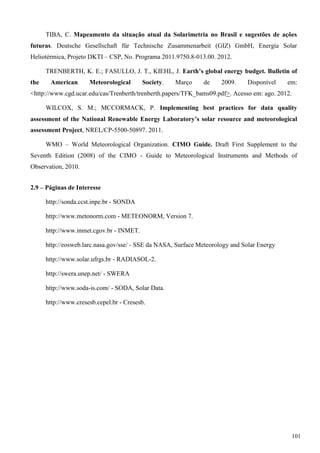 TIBA, C. Mapeamento da situação atual da Solarimetria no Brasil e sugestões de ações
futuras. Deutsche Gesellschaft für Technische Zusammenarbeit (GIZ) GmbH, Energia Solar
Heliotérmica, Projeto DKTI – CSP, No. Programa 2011.9750.8-013.00. 2012.
TRENBERTH, K. E.; FASULLO, J. T., KIEHL, J. Earth’s global energy budget. Bulletin of
the American Meteorological Society. Março de 2009. Disponível em:
<http://www.cgd.ucar.edu/cas/Trenberth/trenberth.papers/TFK_bams09.pdf>. Acesso em: ago. 2012.
WILCOX, S. M.; MCCORMACK, P. Implementing best practices for data quality
assessment of the National Renewable Energy Laboratory’s solar resource and meteorological
assessment Project, NREL/CP-5500-50897. 2011.
WMO – World Meteorological Organization. CIMO Guide. Draft First Supplement to the
Seventh Edition (2008) of the CIMO - Guide to Meteorological Instruments and Methods of
Observation, 2010.
2.9 – Páginas de Interesse
http://sonda.ccst.inpe.br - SONDA
http://www.metonorm.com - METEONORM, Version 7.
http://www.inmet.cgov.br - INMET.
http://eosweb.larc.nasa.gov/sse/ - SSE da NASA, Surface Meteorology and Solar Energy
http://www.solar.ufrgs.br - RADIASOL-2.
http://swera.unep.net/ - SWERA
http://www.soda-is.com/ - SODA, Solar Data.
http://www.cresesb.cepel.br - Cresesb.
101
 