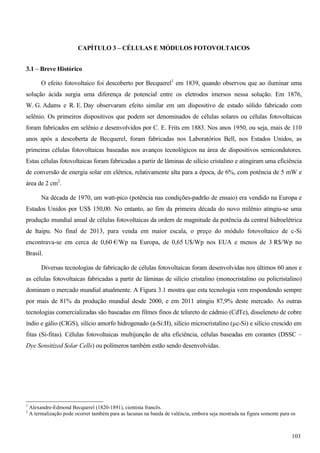 CAPÍTULO 3 – CÉLULAS E MÓDULOS FOTOVOLTAICOS
3.1 – Breve Histórico
O efeito fotovoltaico foi descoberto por Becquerel1
em 1839, quando observou que ao iluminar uma
solução ácida surgia uma diferença de potencial entre os eletrodos imersos nessa solução. Em 1876,
W. G. Adams e R. E. Day observaram efeito similar em um dispositivo de estado sólido fabricado com
selênio. Os primeiros dispositivos que podem ser denominados de células solares ou células fotovoltaicas
foram fabricados em selênio e desenvolvidos por C. E. Frits em 1883. Nos anos 1950, ou seja, mais de 110
anos após a descoberta de Becquerel, foram fabricadas nos Laboratórios Bell, nos Estados Unidos, as
primeiras células fotovoltaicas baseadas nos avanços tecnológicos na área de dispositivos semicondutores.
Estas células fotovoltaicas foram fabricadas a partir de lâminas de silício cristalino e atingiram uma eficiência
de conversão de energia solar em elétrica, relativamente alta para a época, de 6%, com potência de 5 mW e
área de 2 cm2
.
Na década de 1970, um watt-pico (potência nas condições-padrão de ensaio) era vendido na Europa e
Estados Unidos por US$ 150,00. No entanto, ao fim da primeira década do novo milênio atingiu-se uma
produção mundial anual de células fotovoltaicas da ordem de magnitude da potência da central hidroelétrica
de Itaipu. No final de 2013, para venda em maior escala, o preço do módulo fotovoltaico de c-Si
encontrava-se em cerca de 0,60 €/Wp na Europa, de 0,65 U$/Wp nos EUA e menos de 3 R$/Wp no
Brasil.
Diversas tecnologias de fabricação de células fotovoltaicas foram desenvolvidas nos últimos 60 anos e
as células fotovoltaicas fabricadas a partir de lâminas de silício cristalino (monocristalino ou policristalino)
dominam o mercado mundial atualmente. A Figura 3.1 mostra que esta tecnologia vem respondendo sempre
por mais de 81% da produção mundial desde 2000, e em 2011 atingiu 87,9% deste mercado. As outras
tecnologias comercializadas são baseadas em filmes finos de telureto de cádmio (CdTe), disseleneto de cobre
índio e gálio (CIGS), silício amorfo hidrogenado (a-Si:H), silício microcristalino (µc-Si) e silício crescido em
fitas (Si-fitas). Células fotovoltaicas multijunção de alta eficiência, células baseadas em corantes (DSSC –
Dye Sensitized Solar Cells) ou polímeros também estão sendo desenvolvidas.
1
Alexandre-Edmond Becquerel (1820-1891), cientista francês.
2
A termalização pode ocorrer também para as lacunas na banda de valência, embora seja mostrada na figura somente para os
103
 