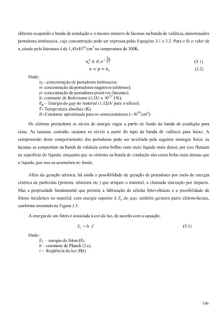 elétrons ocupando a banda de condução e o mesmo número de lacunas na banda de valência, denominados
portadores intrínsecos, cuja concentração pode ser expressa pelas Equações 3.1 e 3.2. Para o Si o valor de
ni citado pela literatura é de 1,45x1010
/cm3
na temperatura de 300K.
݊௜
ଶ
≅ ‫.ܤ‬ ݁ି
ಶ೒
ೖ.೅ (3.1)
݊ = ‫݌‬ = ݊௜ (3.2)
Onde:
݊௜ - concentração de portadores intrínsecos;
݊- concentração de portadores negativos (elétrons);
‫-݌‬ concentração de portadores positivos (lacunas);
݇- constante de Boltzmann (1,381 x 10-23
J/K);
‫ܧ‬௚ – Energia do gap do material (1,12eV para o silício);
ܶ- Temperatura absoluta (K)
‫-ܤ‬ Constante aproximada para os semicondutores (~1039
/cm6
)
Os elétrons preenchem os níveis de energia vagos a partir do fundo da banda de condução para
cima. As lacunas, contudo, ocupam os níveis a partir do topo da banda de valência para baixo. A
compreensão deste comportamento dos portadores pode ser auxiliada pela seguinte analogia física: as
lacunas se comportam na banda de valência como bolhas num meio líquido mais denso, por isso flutuam
na superfície do líquido, enquanto que os elétrons na banda de condução são como bolas mais densas que
o líquido, por isso se acumulam no fundo.
Além da geração térmica, há ainda a possibilidade de geração de portadores por meio de energia
cinética de partículas (prótons, nêutrons etc.) que atinjam o material, a chamada ionização por impacto.
Mas a propriedade fundamental que permite a fabricação de células fotovoltaicas é a possibilidade de
fótons incidentes no material, com energia superior à Eg do gap, também gerarem pares elétron-lacuna,
conforme mostrado na Figura 3.3.
A energia de um fóton é associada à cor da luz, de acordo com a equação:
fhEf ˜ (3.3)
Onde:
Ef – energia do fóton (J);
h – constante de Planck (J.s);
ν – freqüência da luz (Hz).
106
 